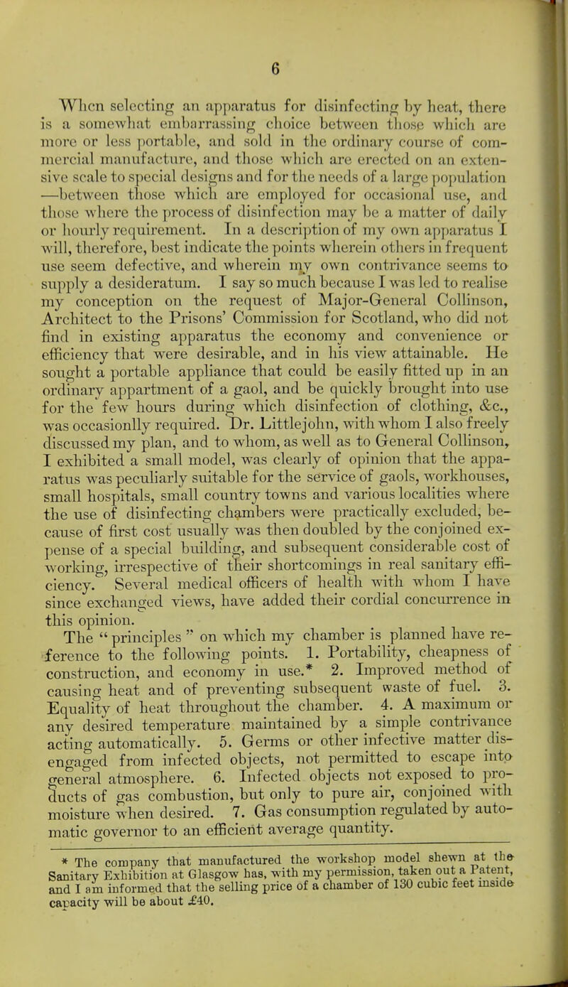 Wlicn selecting an ap[)aratus for disinfecting by heat, there is a somewliat embarrassing choice between those which are more or less ])ortable, and sold in the ordinary course of com- mercial manufacture, and those which are erected on an exten- sive scale to special designs and for the needs of a large population —between those which are employed for occasional use, and those where the process of disinfection may be a matter of daily or hourly requirement. In a description of my own apparatus I will, therefore, best indicate the points wherein otliers in frequent use seem defective, and wherein nvy own contrivance seems to supply a desideratum. I say so much because I was led to realise my conception on the request of Major-General Collinson, Architect to the Prisons' Commission for Scotland, who did not find in existing apparatus the economy and convenience or efficiency that were desirable, and in his view attainable. He sought a portable appliance that could be easily fitted up in an ordinary appartment of a gaol, and be quickly brought into use for the few hours during which disinfection of clothing, &c., was occasionlly required. Dr. Littlejohn, with whom I also freely discussed my plan, and to whom, as well as to General Collinson, I exhibited a small model, was clearly of opinion that the appa- ratus was pecuharly suitable for the service of gaols, workhouses, small hospitals, small country towns and various localities where the use of disinfecting chambers were practically excluded, be- cause of first cost usually was then doubled by the conjoined ex- pense of a special building, and subsequent considerable cost of working, irrespective of their shortcomings in real sanitary effi- ciency. Several medical officers of health with whom I have since exchanged views, have added their cordial concurrence in this opinion. The  principles  on which my chamber is planned have re- 'ference to the follomng points. 1. Portability, cheapness of construction, and economy in use.* 2. Improved method of causing heat and of preventing subsequent waste of fuel. 3. Equality of heat throughout the chamber. 4. A maximum or any desired temperature maintained by a simple contrivance acting automatically. 5. Germs or other infective matter dis- eno-aged from infected objects, not permitted to escape into ffener al atmosphere. 6. Infected objects not exposed to pro- ducts of gas combustion, but only to pure air, conjoined with moisture when desired. 7. Gas consumption regulated by auto- matic governor to an efficient average quantity. * The compaDy that manufactured the workshop model shewn at the- Sanitary Exhibition at Glasgow has, with my permission taken out a Patent, and I am informed that the selling price of a chamber of 130 cubic feet mside capacity will be about .£40.