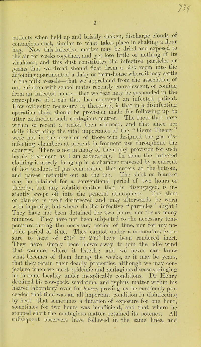 patients when held np and briskly shaken, discharge clonds of contagious dust, similar to what takes place in shaldng a flour bag. °Now this infective matter may be dried and exposed to the air for weeks together, and yet lose Httle or nothing of its virulance, and this dust constitutes the infective particles or germs that we dread should float from a sick room into the adjoining apartment of a dairy or farm-house where it may settle in the milk vessels—that we apprehend from the association of our children with school mates recently convalescent, or coming from an infected house—that we fear may be suspended in the atmosphere of a cab that has conveyed an infectecl patient. How evidently necessary it, therefore, is that in a disinfecting operation there should be provision made for following up to utter extinction such contagious matter. The facts that have within so recent a period been adduced, and that since are daily illustrating the vital importance of the  Germ Theory  were not in the prevision of those who designed the gas dis- infecting chambers at present in frequent use throughout the country. There is not in many of them any provision for such heroic treatment as I am advocating. In some the infected clothing is merely hung up in a chamber travesed by a current of hot products of gas combustion that enters at the bottom, and passes instantly out at the top. The shirt or blanket may be detained for a conventional period of two hours or thereby, but any volatile matter that is disengaged, is in- stantly swept off into the general atmosphere. The shirt or blanket is itself disinfected and may afterwards be worn with impunity, but where do the infective particles  alight? They have not been detained for two hours nor for as many minutes. They have not been subjected to the necessary tem- perature during the necessary period of time, nor for any no- table period of time. They cannot under a momentary expo- sure to heat of 230° or 250° have been rendered inert. They have simply been blown away to join the idle wind that wanders where it listeth ; and we never can know what becomes of them dm-ing the weeks, or it may be years, that they retain their deadly properties, although we may con- jecture when we meet epidemic and contagious disease springing up in some locality under inexplicable conditions. Dr Henry detained his cow-pock, scarlatina, and typhus matter within his heated laboratory oven for hours, proving as he cautiously pro- ceeded that time was an all important condition in disinfecting by heat—that sometimes a duration of exposure for one hour, sometimes for two hours was insufficient, and that where he stopped short the contagious matter retained its potency. All subsequent observers have followed in the same lines, and