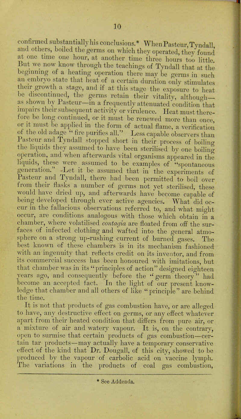 confirmed substantially liis conclusions.* When Pasteur, Tyndall and others, boiled the germs on which they operated, they found at one time one liour, at another time three hours too little But we now know throuoh the teachings of Tyndall that at the beginning ot a Iieatmg operation there may be germs in such an embryo state that heat of a certain duration only stimulates their growth a stage, and if at this stage the exposure to heat be discontinued, the germs retain their vitality, althou^di— as shpwn by Pasteur—in a frequently attenuated condition'that impairs their subsequent activity or virulence. Heat must there- fore be long continued, or it must be renewed more than once, or it must be ai)plied in the form of actual flame, a verification of the old adage  fire purifies all. Less capable observers than Pasteur and Tyndall stopped short in their process of boiling the liquids they assumed to have been sterilised by one boilino- operation, and when afterwards vital organisms appeared in the liquids, these were assumed to be examples of spontaneous generation. -Let it be assumed that in the experiments of Pasteur and Tyndall, there had been permitted to boil over from their flasks a nmnber of germs not yet sterilised, these would have dried up, and afterwards have become capable of being developed through ever active agencies. What did oc- cur in the fallacious observations referred to, and what might occur, are conditions analogous with those which obtain in a chamber, where volatilised contagia are floated from off the sur- faces of infected clothing and wafted into the general atmo- sphere on a strong up-rushing current of burned gases. The best known of these chambers is in its mechanism fashioned with an ingenuity that reflects credit on its inventor, and from its commercial success has been honoured with imitations, but that chamber was in its principles of action designed eighteen years ago, and consequently before the germ theory had become an accepted fact. In the light of our present know- ledge that chamber and all others of like principle are behind the time. It is not that products of gas combustion have, or are alleged to have, any destructive effect on germs, or any effect whatever apart from their heated condition that differs from pure air, or a mixture of air and watery vapour. It is, on the contrary, open to surmise that certain products of gas combustion—cer- tain tar products—may actually have a temporary conservative effect of the kind that Dr. Dougall, of this city, showed to be produced by the vapour of carbolic acid on vaccine Ijnnph. The variations in the products of coal gas combustion, * See Addenda.