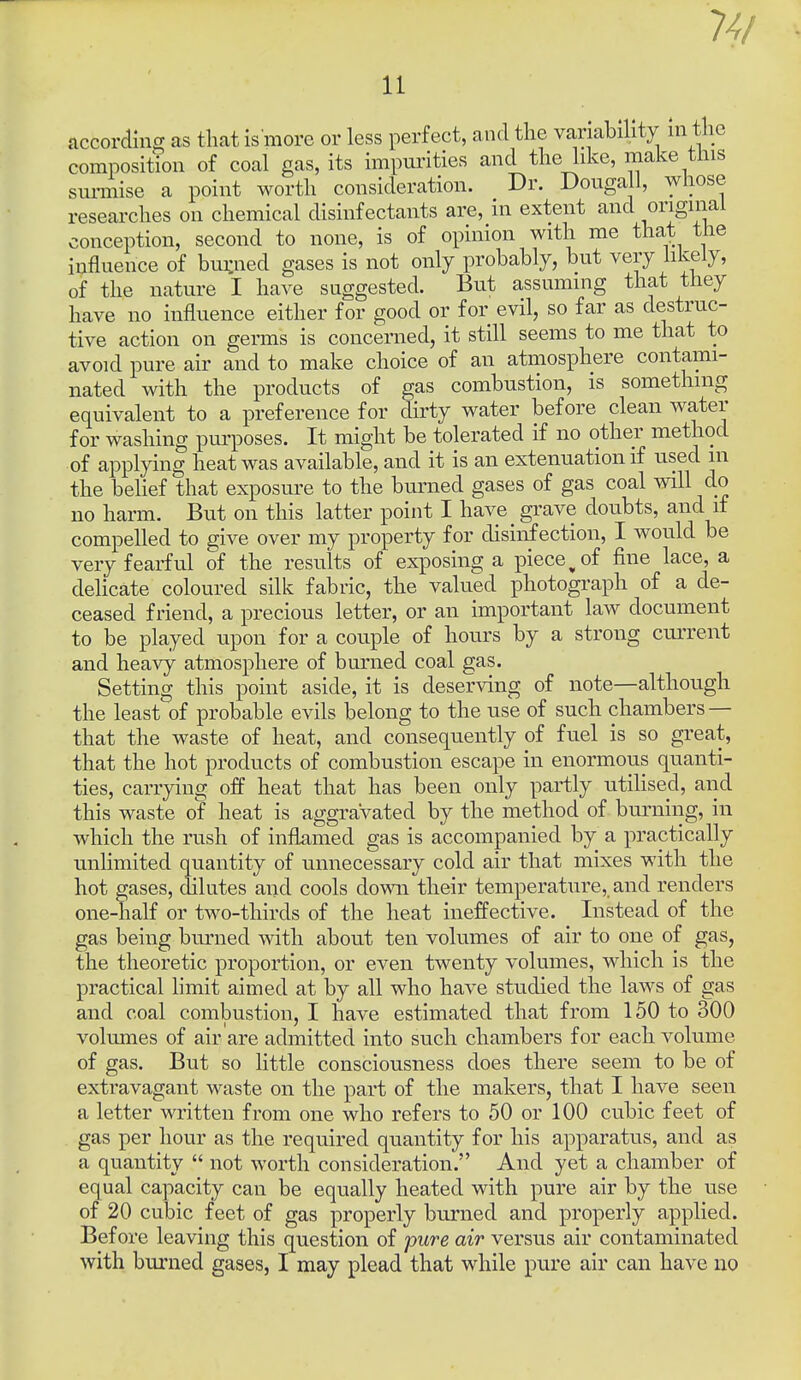 accor CO uuxdlng as that is niore or less perfect, and the variability in the mposition of coal gas, its hupurities and the like, make tins surmise a point worth consideration. Dr. Douga 1, whose researches on chemical disinfectants are, in extent and conception, second to none, is of opinion with me that the influence of bui:ned gases is not only probably, but very likely, of the nature I have suggested. But assuming that they have no influence either for good or for evil, so far as destruc- tive action on germs is concerned, it still seems to me that to avoid pure air and to make choice of an atmosphere contami- nated with the products of gas combustion, is something equivalent to a preference for dirty water before clean water for washing purposes. It might be tolerated if no other method of applying heat was available, and it is an extenuation if used in the behef that exposure to the burned gases of gas coal will do no harm. But on this latter point I have grave doubts, and if compelled to give over my property for disinfection, I would be very fearful of the results of exposing a piece ^ of fine lace, a delicate coloured silk fabric, the valued photograph of a de- ceased friend, a precious letter, or an important law document to be played upon for a couple of hours by a strong current and heavy atmosphere of burned coal gas. Setting this point aside, it is deserving of note—although the least of probable evils belong to the use of such chambers — that the waste of heat, and consequently of fuel is so great, that the hot products of combustion escape in enormous quanti- ties, carrying off heat that has been only partly utilised, and this waste of heat is aggravated by the method of burning, in which the rush of inflamed gas is accompanied by a practically unlimited quantity of unnecessary cold air that mixes with the hot gases, dilutes and cools down their temperature, and renders one-half or two-thirds of the heat ineffective. Instead of the gas being burned with about ten volumes of air to one of gas, the theoretic proportion, or even twenty volumes, which is the practical limit aimed at by all who have studied the laws of gas and coal combustion, I have estimated that from 150 to 300 volumes of air are admitted into such chambers for each volume of gas. But so little consciousness does there seem to be of extravagant waste on the part of the makers, that I have seen a letter written from one who refers to 50 or 100 cubic feet of gas per hour as the required quantity for his apparatus, and as a quantity  not worth consideration. And yet a chamber of equal capacity can be equally heated with pure air by the use of 20 cubic feet of gas properly burned and properly applied. Before leaving this question of pure air versus air contaminated with burned gases, I may plead that while pure air can have no