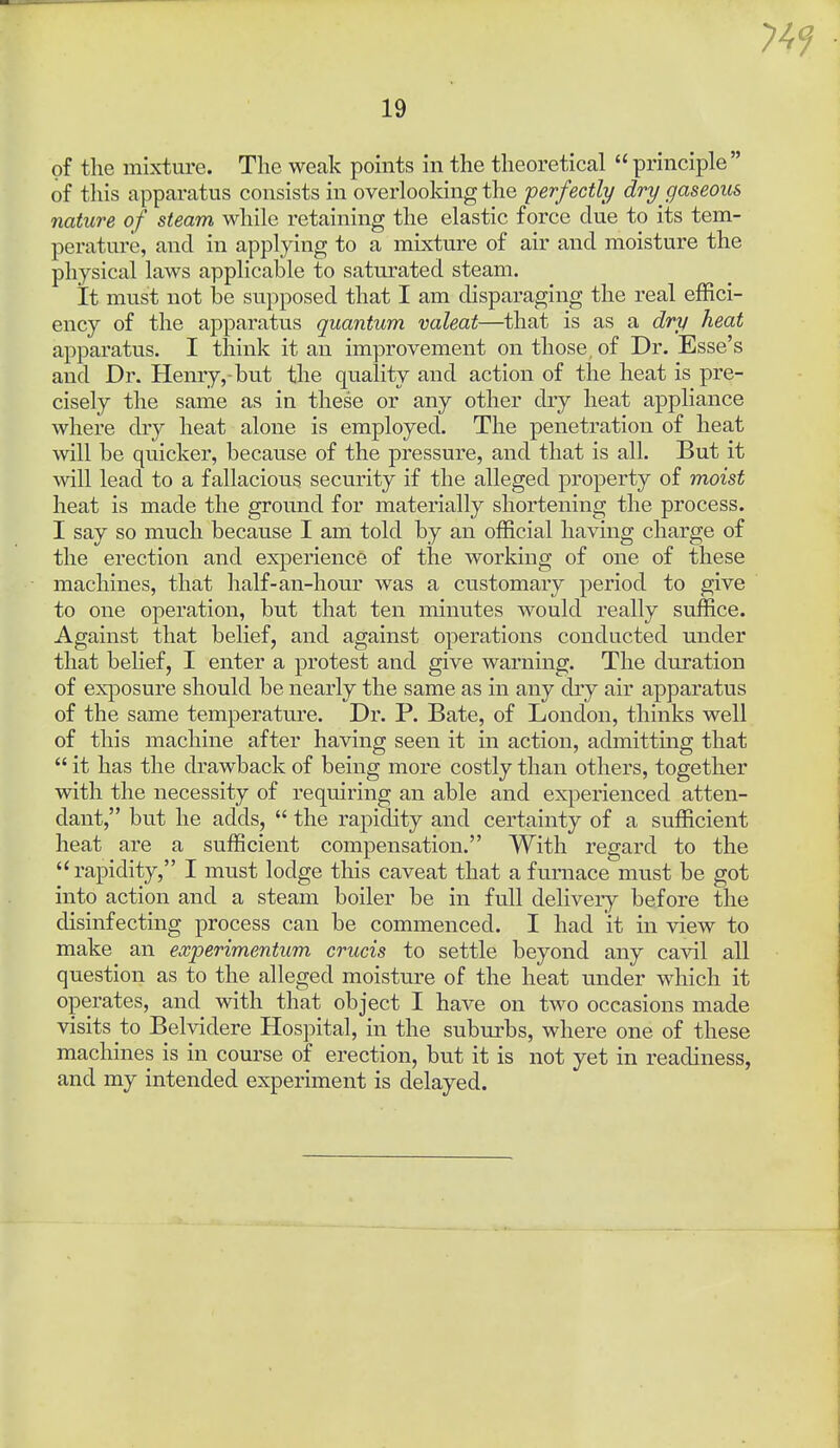 of the mixtm-e. The weak points in the theoretical  principle of tliis apparatus consists in overlooking the perfectly dry gaseous nature of steam while retaining the elastic force due to its tem- perature, and in applying to a mixture of air and moisture the physical laws applicable to saturated steam. It must not be supposed that I am disparaging the real effici- ency of the apparatus quantum valeat—that is as a dry heat apparatus. I think it an improvement on those, of Dr. Esse's and Dr. Henry,-but the quality and action of the heat is pre- cisely the same as in these or any other dry heat appliance where dry heat alone is employed. The penetration of heat will be quicker, because of the pressure, and that is all. But it will lead to a fallacious security if the alleged property of moist heat is made the ground for materially shortening the process. I say so much because I am told by an official having charge of the erection and experience of the working of one of these machines, that half-an-hour was a customary period to give to one operation, but that ten minutes would really suffice. Against that belief, and against operations conducted under that belief, I enter a protest and give warning. The duration of exposure should be nearly the same as in any dry air apparatus of the same temperature. Dr. P. Bate, of London, thinks well of this machine after having seen it in action, admitting that  it has the drawback of being more costly than others, together with the necessity of requiring an able and experienced atten- dant, but he adds,  the rapidity and certainty of a sufficient heat are a sufficient compensation. With regard to the rapidity, I must lodge this caveat that a furnace must be got into action and a steam boiler be in full delivery before the disinfecting process can be commenced. I had it in view to make an experimentum crucis to settle beyond any cavil all question as to the alleged moisture of the heat under which it operates, and with that object I have on two occasions made visits to Belvidere Hospital, in the suburbs, where one of these machines is in course of erection, but it is not yet in readiness, and my intended experiment is delayed.