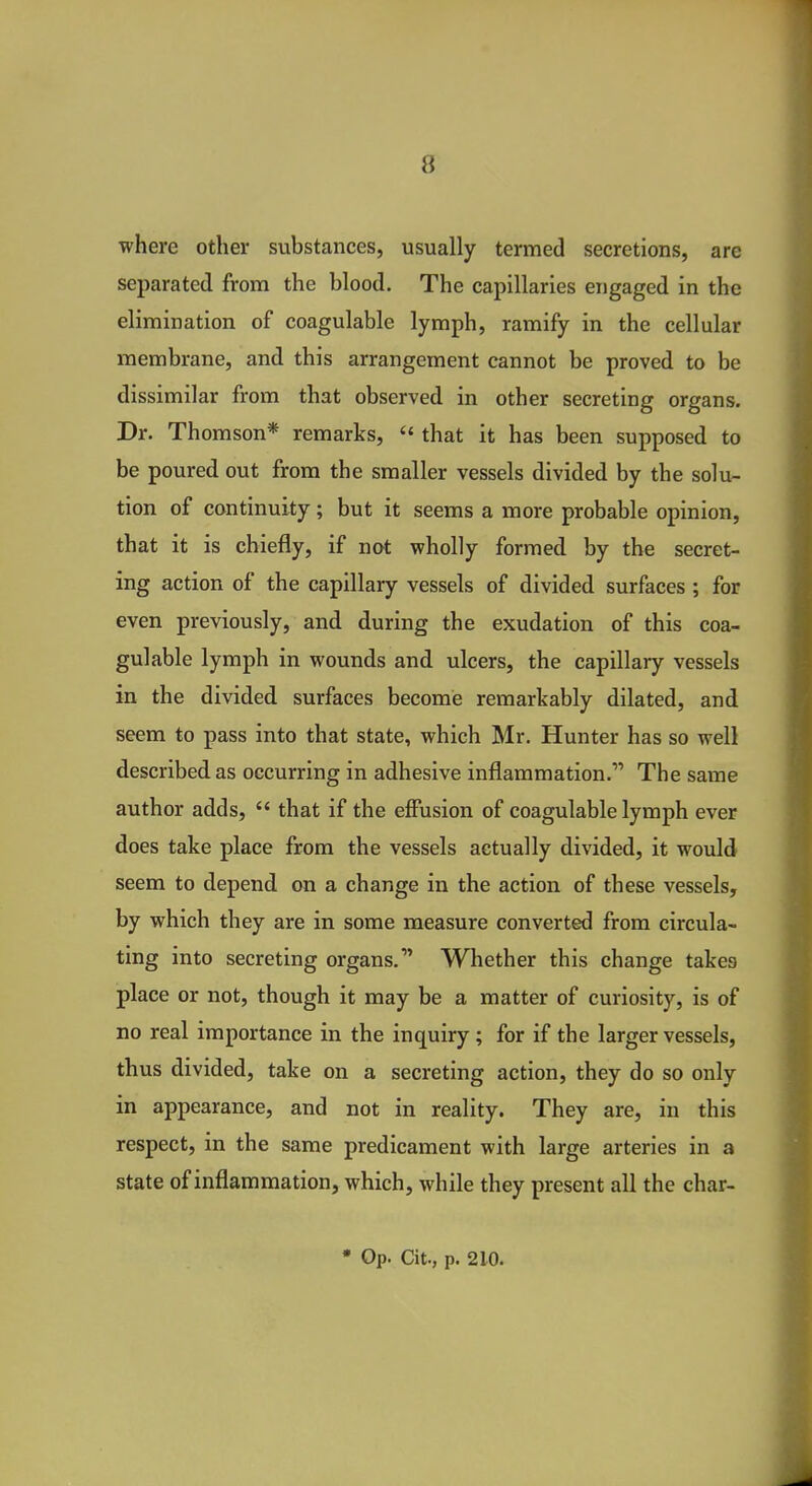 where other substances, usually termed secretions, are separated from the blood. The capillaries engaged in the elimination of coagulable lymph, ramify in the cellular membrane, and this arrangement cannot be proved to be dissimilar from that observed in other secreting organs. Dr. Thomson* remarks,  that it has been supposed to be poured out from the smaller vessels divided by the solu- tion of continuity; but it seems a more probable opinion, that it is chiefly, if not wholly formed by the secret- ing action of the capillary vessels of divided surfaces ; for even previously, and during the exudation of this coa- gulable lymph in wounds and ulcers, the capillary vessels in the divided surfaces become remarkably dilated, and seem to pass into that state, which Mr. Hunter has so well described as occurring in adhesive inflammation. The same author adds,  that if the effusion of coagulable lymph ever does take place from the vessels actually divided, it would seem to depend on a change in the action of these vessels, by which they are in some measure converted from circula- ting into secreting organs. Whether this change takes place or not, though it may be a matter of curiosity, is of no real importance in the inquiry ; for if the larger vessels, thus divided, take on a secreting action, they do so only in appearance, and not in reality. They are, in this respect, in the same predicament with large arteries in a state of inflammation, which, while they present all the char- • Op. Cit., p. 210.