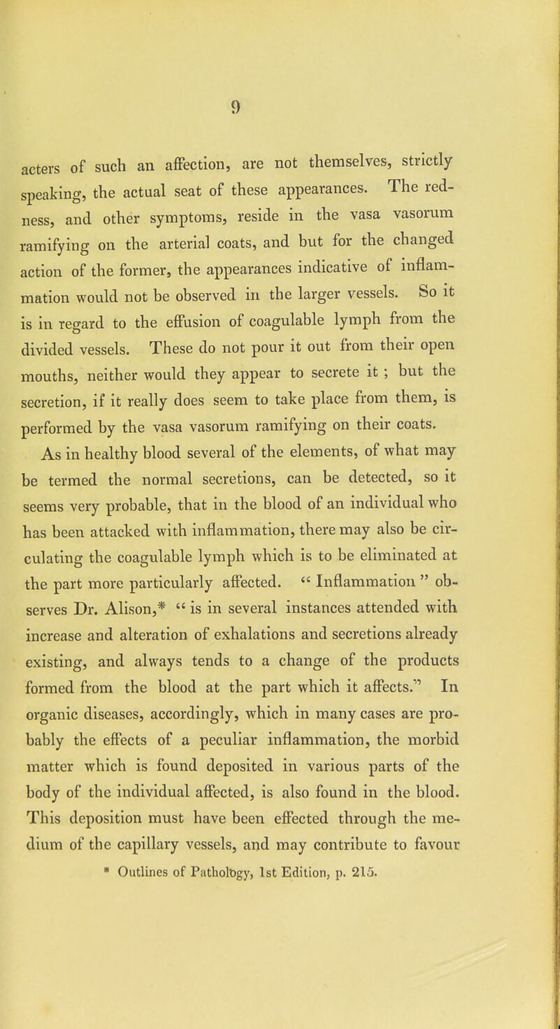 acters of such an affection, are not themselves, strictly speaking, the actual seat of these appearances. The red- ness, and other symptoms, reside in the vasa vasorum ramifying on the arterial coats, and but for the changed action of the former, the appearances indicative of inflam- mation would not be observed in the larger vessels. So it is in regard to the effusion of coagulable lymph from the divided vessels. These do not pour it out from their open mouths, neither would they appear to secrete it ; but the secretion, if it really does seem to take place from them, is performed by the vasa vasorum ramifying on their coats. As in healthy blood several of the elements, of what may be termed the normal secretions, can be detected, so it seems very probable, that in the blood of an individual who has been attacked with inflammation, there may also be cir- culating the coagulable lymph which is to be eliminated at the part more particularly affected.  Inflammation  ob- serves Dr. Alison,*  is in several instances attended with increase and alteration of exhalations and secretions already existing, and always tends to a change of the products formed from the blood at the part which it affects. In organic diseases, accordingly, which in many cases are pro- bably the effects of a peculiar inflammation, the morbid matter which is found deposited in various parts of the body of the individual affected, is also found in the blood. This deposition must have been effected through the me- dium of the capillary vessels, and may contribute to favour • Outlines of PatholDgy, 1st Edition, p. 215.