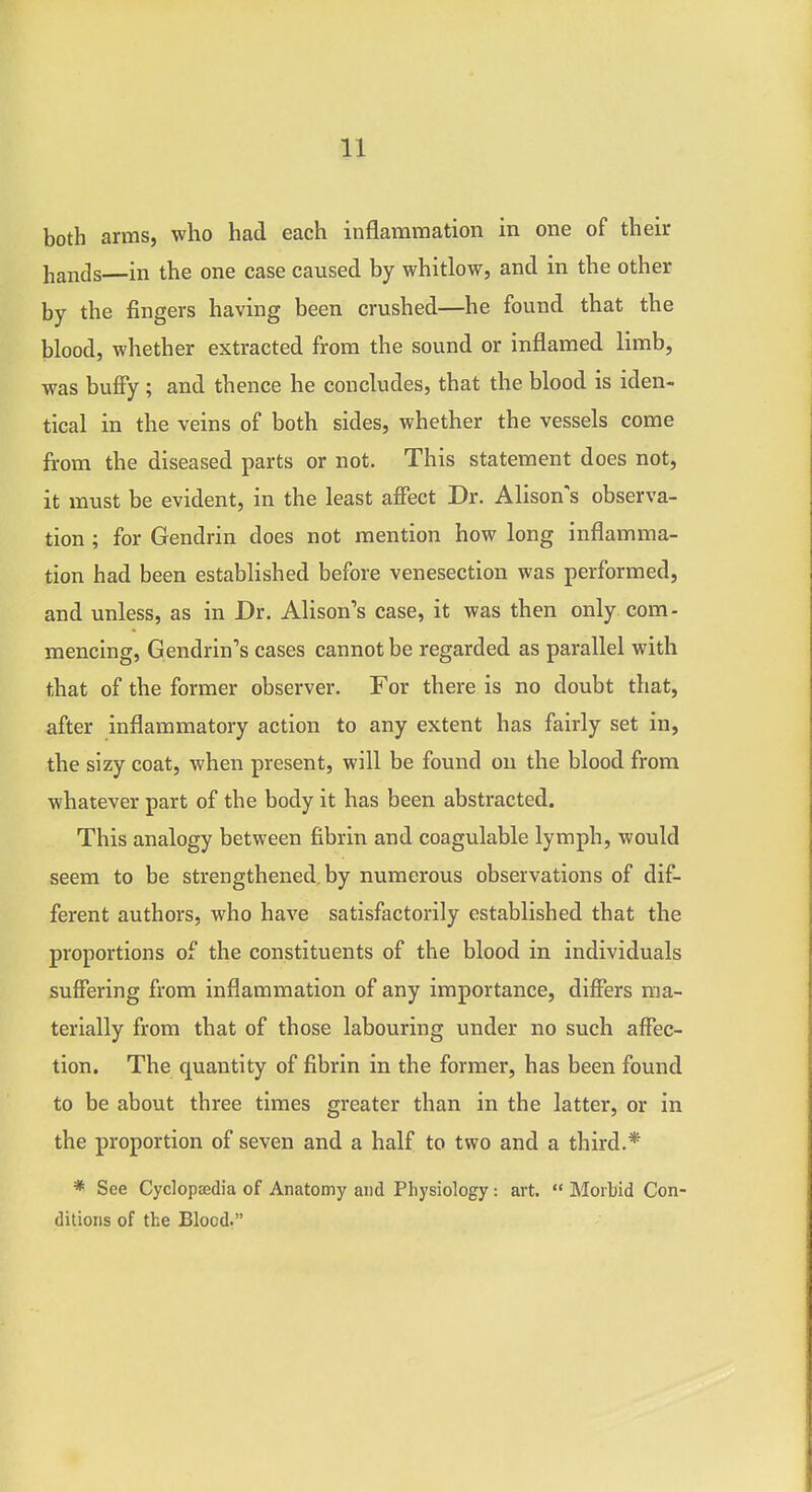 both arms, who had each inflammation in one of their hands—in the one case caused by whitlow, and in the other by the fingers having been crushed—he found that the blood, whether extracted from the sound or inflamed limb, was bufiy ; and thence he concludes, that the blood is iden- tical in the veins of both sides, whether the vessels come from the diseased parts or not. This statement does not, it must be evident, in the least affect Dr. Alison's observa- tion ; for Gendrin does not mention how long inflamma- tion had been established before venesection was performed, and unless, as in Dr. Alison's case, it was then only com- mencing, Gendrin's cases cannot be regarded as parallel with that of the former observer. For there is no doubt that, after inflammatory action to any extent has fairly set in, the sizy coat, when present, will be found on the blood from whatever part of the body it has been abstracted. This analogy between fibrin and coagulable lymph, would seem to be strengthened, by numerous observations of dif- ferent authors, who have satisfactorily established that the proportions of the constituents of the blood in individuals suffering from inflammation of any importance, differs ma- terially from that of those labouring under no such affec- tion. The quantity of fibrin in the former, has been found to be about three times greater than in the latter, or in the proportion of seven and a half to two and a third.* * See Cyclopoedia of Anatomy and Physiology: art.  Morbid Con- ditions of the Blood.