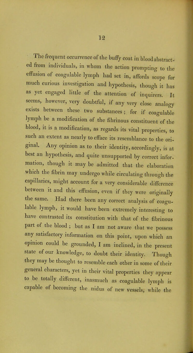 The frequent occurrence of the buffy coat in blood abstract- ed from individuals, in whom the action prompting to the effusion of coagulable lymph had set in, affords scope for much curious investigation and hypothesis, though it has as yet engaged little of the attention of inquirers. It seems, however, very doubtful, if any very close analogy exists between these two substances; for if coagulable lymph be a modification of the fibrinous constituent of the blood, it is a modification, as regards its vital properties, to such an extent as nearly to efface its resemblance to the ori- ginal. Any opinion as to their identity, accordingly, is at best an hypothesis, and quite unsupported by correct infor- mation, though it may be admitted that the elaboration which the fibrin may undergo while circulating through the capillaries, might account for a very considerable difference between it and this effusion, even if they were originally the same. Had there been any correct analysis of coagu- lable lymph, it would have been extremely interesting to have contrasted its constitution with that of the fibrinous part of the blood ; but as I am not aware that we possess any satisfactory information on this point, upon which an opinion could be grounded, I am inclined, in the present state of our knowledge, to doubt their identity. Though they may be thought to resemble each other in some of their general characters, yet in their vital properties they appear to be totally different, inasmuch as coagulable lymph is capable of becoming the nidus of new vessels, while the
