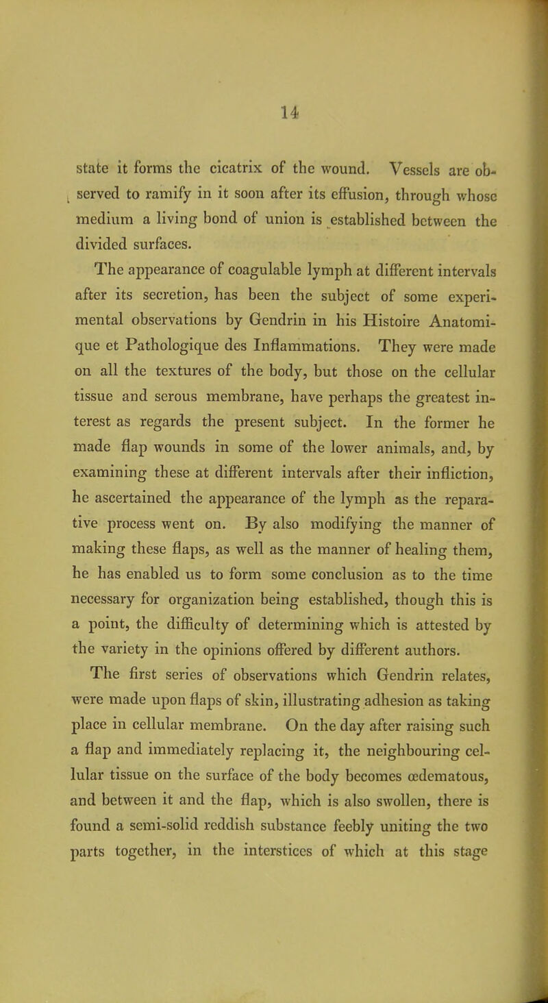 state it forms the cicatrix of the wound. Vessels are ob- _ served to ramify in it soon after its effusion, through whose medium a living bond of union is established between the divided surfaces. The appearance of coagulable lymph at different intervals after its secretion, has been the subject of some experi- mental observations by Gendrin in his Histoire Anatomi- que et Pathologique des Inflammations. They were made on all the textures of the body, but those on the cellular tissue and serous membrane, have perhaps the greatest in- terest as regards the present subject. In the former he made flap wounds in some of the lower animals, and, by examining these at different intervals after their infliction, he ascertained the appearance of the lymph as the repara- tive process went on. By also modifying the manner of making these flaps, as well as the manner of healing them, he has enabled us to form some conclusion as to the time necessary for organization being established, though this is a point, the difficulty of determining which is attested by the variety in the opinions offered by different authors. The first series of observations which Gendrin relates, were made upon flaps of skin, illustrating adhesion as taking place in cellular membrane. On the day after raising such a flap and immediately replacing it, the neighbouring cel- lular tissue on the surface of the body becomes oedematous, and between it and the flap, which is also swollen, there is found a semi-solid reddish substance feebly uniting the two parts together, in the interstices of which at this stage