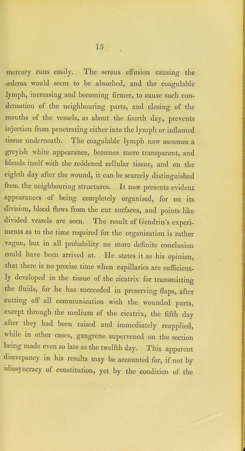 mercury runs easily. The serous effusion causing the oedema would seem to be absorbed, and the coagulable lymph, increasing and becoming firmer, to cause such con- densation of the neighbouring parts, and closing of the mouths of the vessels, as about the fourth day, prevents injection from penetrating either into the lymph or inflamed tissue underneath. The coagulable lymph now assumes a greyish white appearance, becomes more transparent, and blends itself with the reddened cellular tissue, and on the eighth day after the wound, it can be scarcely distinguished from the neighbouring structures. It now presents evident appearances of being completely organised, for on its division, blood flows from the cut surfaces, and points like divided vessels are seen. The result of Gendrin's experi- ments as to the time required for the organization is rather vague, but in all probability no more definite conclusion could have been arrived at. He states it as his opinion, that there is no precise time when capillaries are sufficient- ly developed in the tissue of the cicatrix for transmitting the fluids, for he has succeeded in preserving flaps, after cuttmg off all communication with the wounded parts, except through the medium of the cicatrix, the fifth day after they had been raised and immediately reapplied, while in other cases, gangrene supervened on the section being made even so late as the twelfth day. This apparent discrepancy in his results may be accounted for, if not by idiosyncracy of constitution, yet by the condition of the