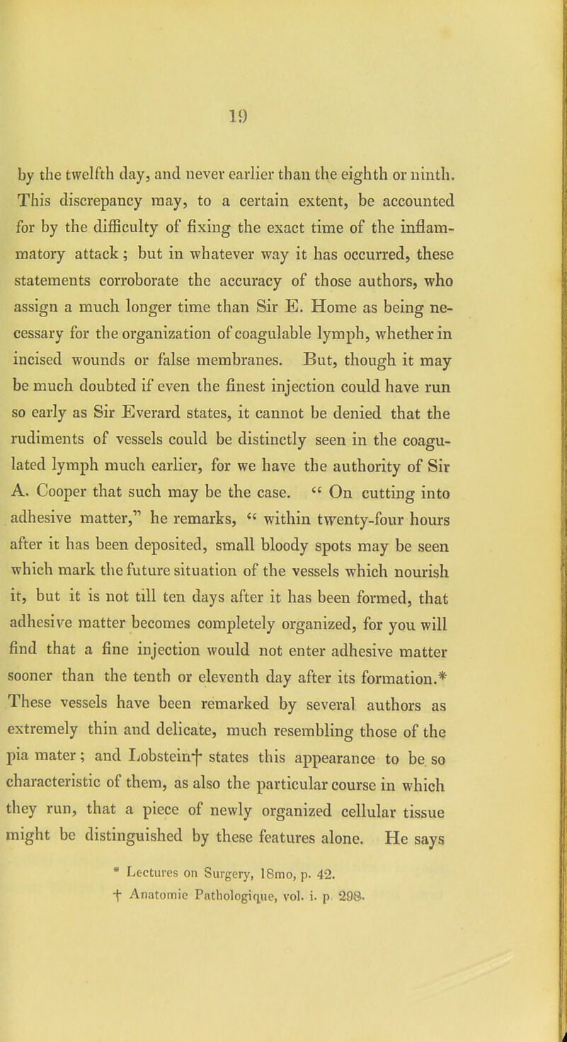 by the twelfth day, and never earlier than the eighth or ninth. This discrepancy may, to a certain extent, be accounted for by the difficulty of fixing the exact time of the inflam- matory attack; but in whatever way it has occurred, these statements corroborate the accuracy of those authors, who assign a much longer time than Sir E. Home as being ne- cessary for the organization of coagulable lymph, whether in incised wounds or false membranes. But, though it may be much doubted if even the finest injection could have run so early as Sir Everard states, it cannot be denied that the rudiments of vessels could be distinctly seen in the coagu- lated lymph much earlier, for we have the authority of Sir A. Cooper that such may be the case.  On cutting into . adhesive matter, he remarks,  within twenty-four hours after it has been deposited, small bloody spots may be seen which mark the future situation of the vessels which nourish it, but it is not till ten days after it has been formed, that adhesive matter becomes completely organized, for you will find that a fine injection would not enter adhesive matter sooner than the tenth or eleventh day after its formation.* These vessels have been remarked by several authors as extremely thin and delicate, much resembling those of the pia mater; and Ijobsteinf states this appearance to be, so characteristic of them, as also the particular course in which they run, that a piece of newly organized cellular tissue might be distinguished by these features alone. He says • Lectures on Surgery, I8mo, p. 42. t Anatomic Pathologic^ue, vol. i. p 298.