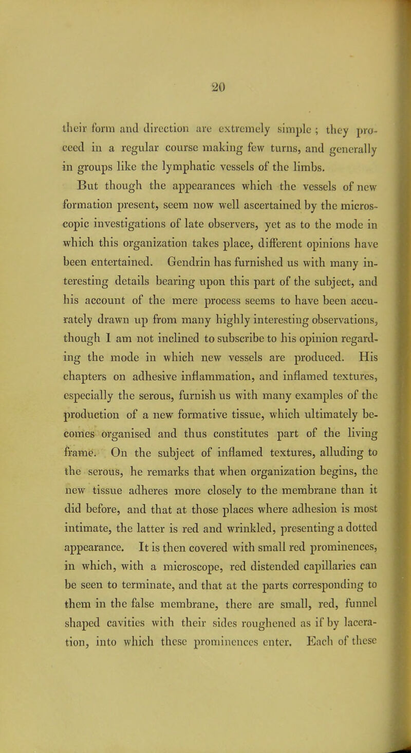 their form and direction are extremely simple ; they pro- ceed in a regular course making few turns, and generally in groups like the lymphatic vessels of the limbs. But though the appearances which the vessels of new formation present, seem now well ascertained by the micros- copic investigations of late observers, yet as to the mode in which this organization takes place, different opinions have been entertained. Gendrin has furnished us with many in- teresting details bearing upon this part of the subject, and his account of the mere process seems to have been accu- rately drawn up from many highly interesting observations, though 1 am not inclined to subscribe to his opinion regard- ing the mode in which new vessels are produced. His chapters on adhesive inflammation, and inflamed textures, especially the serous, furnish us with many examples of the production of a new formative tissue, which ultimately be- comes organised and thus constitutes part of the living frame. On the subject of inflamed textures, alluding to the serous, he remarks that when organization begins, the new tissue adheres more closely to the membrane than it did before, and that at those places where adhesion is most intimate, the latter is red and wrinkled, presenting a dotted appearance. It is then covered with small red prominences, in which, with a microscope, red distended capillaries can be seen to terminate, and that at the parts corresponding to them in the false membrane, there are small, red, funnel shaped cavities with their sides roughened as if by lacera- tion, into which these prominences enter. Each of these