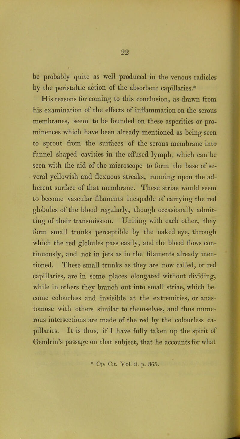 be probably quite as well produced in the venous radicles by the peristaltic action of the absorbent capillaries.* His reasons for coming to this conclusion, as drawn from his examination of the effects of inflammation on the serous membranes, seem to be founded on these asperities or pro- minences which have been already mentioned as being seen to sprout from the surfaces of the serous membrane into funnel shaped cavities in the effused lymph^ which can be seen with the aid of the microscope to form the base of se- veral yellowish and flexuous streaks, running upon the ad- herent surface of that membrane. These striae would seem to become vascular filaments incapable of carrying the red globules of the blood regularly, though occasionally admit- ting of their transmission. Uniting with each other, they form small trunks perceptible by the naked eye, through which the red globules pass easily, and the blood flows con- tinuously, and not in jets as in the filaments already men- tioned. These small trunks as they are now called, or red capillaries, are in some places elongated without dividing, while in others they branch out into small striae, which be- come colourless and invisible at the extremities, or anas- tomose with others similar to themselves, and thus nume- rous intersections are made of the red by the colourless ca- pillaries. It is thus, if I have fully taken up the spirit of Gendrin*'s passage on that subject, that he accounts for what * Op. Cit. Vol. ii. p. 365.