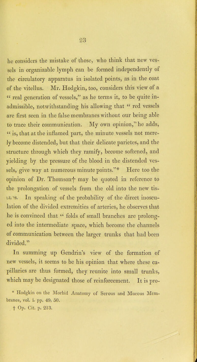 he considers the mistake of those, who think that new ves- sels in organizable lymph can be formed independently of the circulatory apparatus in isolated points, as in the coat of the vitellus. Mr. Hodgkin, too, considers this view of a  real generation of vessels, as he terms it, to be quite in- admissible, notwithstanding his allowing that  red vessels are first seen in the false membranes without our being able to trace their communication. My own opinion, he adds,  is, that at the inflamed part, the minute vessels not mere- ly become distended, but that their delicate parietes, and the structure through which they ramify, become softened, and yielding by the pressure of the blood in the distended ves- sels, give way at numerous minute points.* Here too the opinion of Dr. Thomson-|- may be quoted in reference to the prolongation of vessels from the old into the new tis- 'uU^s, In speaking of the probability of the direct inoscu- lation of the divided extremities of arteries, he observes that he is convinced that  folds of small branches are prolong- ed into the intermediate space, which become the channels of communication between the larger trunks that had been divided. In summing up Gendrin's view of the formation of new vessels, it seems to be his opinion that where these ca- pillaries are thus formed, they reunite into small trunks, which may be designated those of reinforcement. It is pro- • Hodgkin on the Morbid Anatomy of Serous and Mucous Mem- branes, vol. i. pp. 49, 50. t Op. Cit. p. 213.