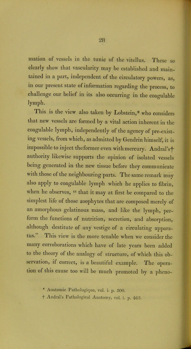 mation of vessels in the tunic of the vitellus. These so clearly show that vascularity may be established and main- tained in a part, independent of the circulatory powers, as, in our present state of information regarding the process, to challenge our belief in its also occurring in the coagulable lymph. This is the view also taken by Lobstein,* who considers that new vessels are formed by a vital action inherent in the coagulable lymph, independently of the agency of pre-exist- ing vessels, from which, as admitted by Gendrin himself, it is impossible to inject theformer even with mercury. Andral'sf authority likewise supports the opinion of isolated vessels being generated in the new tissue before they communicate with those of the neighbouring parts. The same remark m.ay also apply to coagulable lymph which he applies to fibrin, when he observes,  that it may at first be compared to the simplest life of those zoophytes that are composed merely of an amorphous gelatinous mass, and like the lymph, per- form the functions of nutrition, secretion, and absorption, although destitute of any vestige of a circulating appara- tus. This view is the more tenable when we consider the many corroborations which have of late years been added to the theory of the analogy of structure, of which this ob- servation, if correct, is a beautiful example. The opera- tion of this cause too will be much promoted by a phcno-  Anatomic Pathologique, vol. i. p. 300. t Andral's Pathological Anatomy, vol. i. p. 46.3.