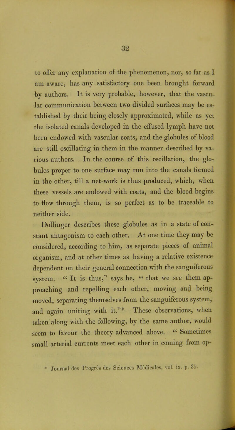 to offer any explanation of the phenomenon, nor, so far as I am aware, has any satisfactory one been brought forward by authors. It is very probable, however, that the vascu- lar communication between two divided surfaces may be es- tablished by their being closely approximated, while as yet the isolated canals developed in the eifused lymph have not been endowed with vascular coats, and the globules of blood are still oscillating in them in the manner described by va- rious authors. In the course of this oscillation, the glo- bules proper to one surface may run into the canals formed in the other, till a net-work is thus produced, which, when these vessels are endowed with coats, and the blood begins to flow through them, is so perfect as to be traceable to neither side. Dollinger describes these globules as in a state of con- stant antagonism to each other. At one time they may be considered, according to him, as separate pieces of animal organism, and at other times as having a relative existence dependent on their general connection with the sanguiferous system.  It is thus, says he,  that we see them ap- proaching and repelling each other, moving and being moved, separating themselves from the sanguiferous system, and again uniting with it.* These observations, when taken along with the following, by the same author, would seem to favour the theory advanced above.  Sometimes small arterial currents meet each other in coming from op-