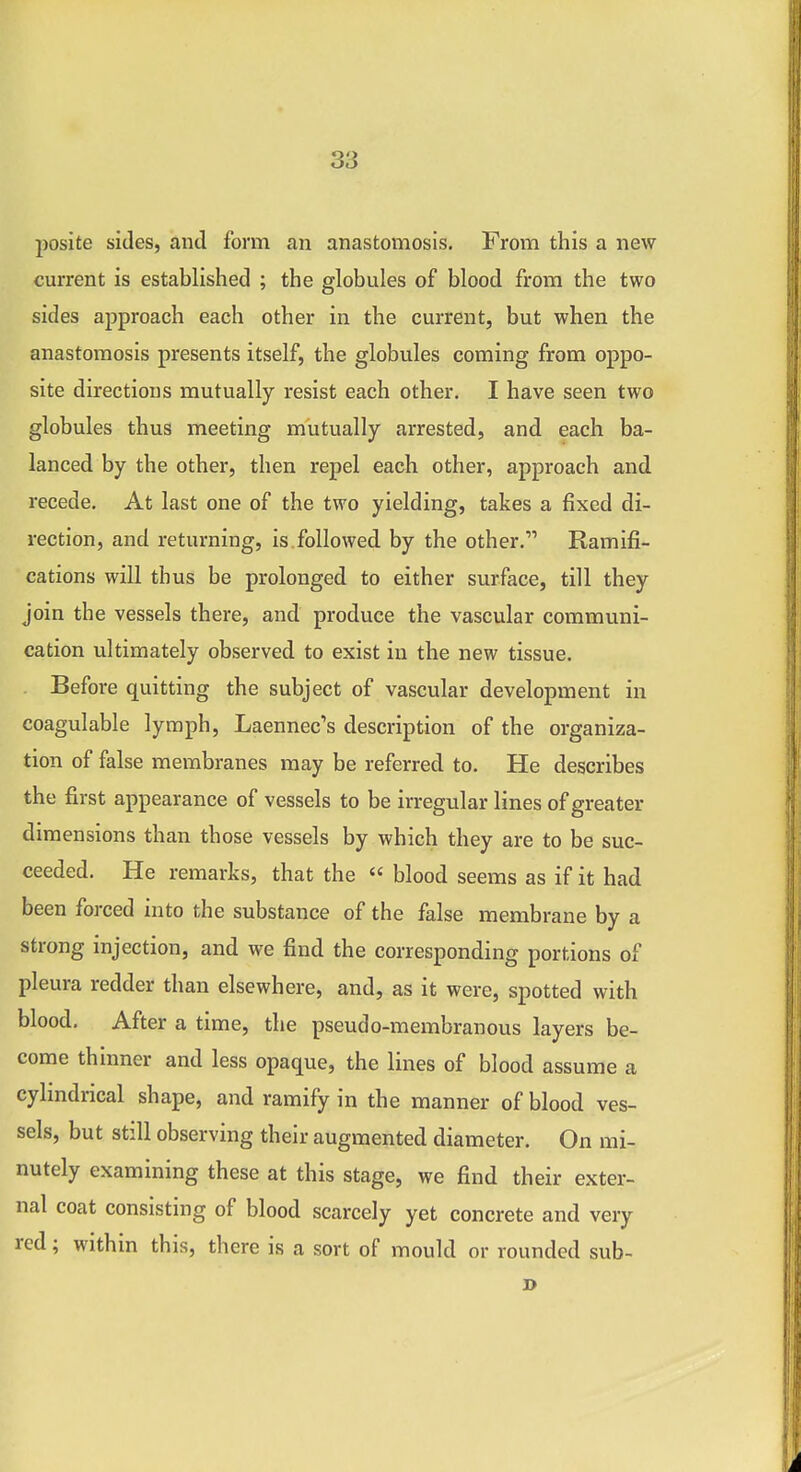 2)osite sides, and form an anastomosis. From this a new current is established ; the globules of blood from the two sides approach each other in the current, but when the anastomosis presents itself, the globules coming from oppo- site directions mutually resist each other. I have seen two globules thus meeting mutually arrested, and each ba- lanced by the other, then repel each other, approach and recede. At last one of the two yielding, takes a fixed di- rection, and returning, is.followed by the other. Ramifi- cations will thus be prolonged to either surface, till they join the vessels there, and produce the vascular communi- cation ultimately observed to exist in the new tissue. Before quitting the subject of vascular development in coagulable lymph, Laennec's description of the organiza- tion of false membranes may be referred to. He describes the first appearance of vessels to be irregular lines of greater dimensions than those vessels by which they are to be suc- ceeded. He remarks, that the « blood seems as if it had been forced into the substance of the false membrane by a strong injection, and we find the corresponding portions of pleura redder than elsewhere, and, as it were, spotted with blood. After a time, the pseudo-membranous layers be- come thinner and less opaque, the lines of blood assume a cylindrical shape, and ramify in the manner of blood ves- sels, but still observing their augmented diameter. On mi- nutely examining these at this stage, we find their exter- nal coat consisting of blood scarcely yet concrete and very red; within this, there is a sort of mould or rounded sub-