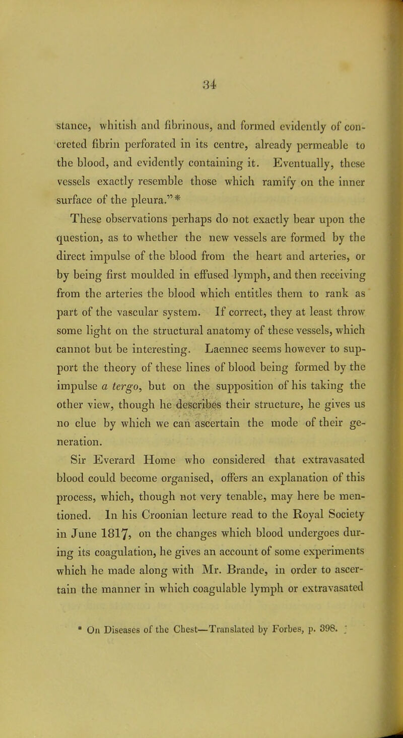 stance, whitish and fibrinous, and formed evidently of con- creted fibrin perforated in its centre, already permeable to the blood, and evidently containing it. Eventually, these vessels exactly resemble those which ramify on the inner surface of the pleura.* These observations perhaps do not exactly bear upon the question, as to whether the new vessels are formed by the direct impulse of the blood from the heart and arteries, or by being first moulded in effused lymph, and then receiving from the arteries the blood which entitles them to rank as part of the vascular system. If correct, they at least throw some light on the structural anatomy of these vessels, which cannot but be interesting. Laennec seems however to sup- port the theory of these lines of blood being formed by the impulse a tergo, but on tlie supposition of his taking the other view, though he describes their structure, he gives us no clue by which we can ascertain the mode of their ge- neration. Sir Everard Home who considered that extravasated blood could become organised, offers an explanation of this process, which, though not very tenable, may here be men- tioned. In his Croonian lecture read to the Royal Society in June I8I75 on the changes which blood undergoes dur- ing its coagulation, he gives an account of some experiments which he made along with Mr. Brande, in order to ascer- tain the manner in which coagulable lymph or extravasated  On Diseases of the Chest—Translated by Forbes, p. 398.