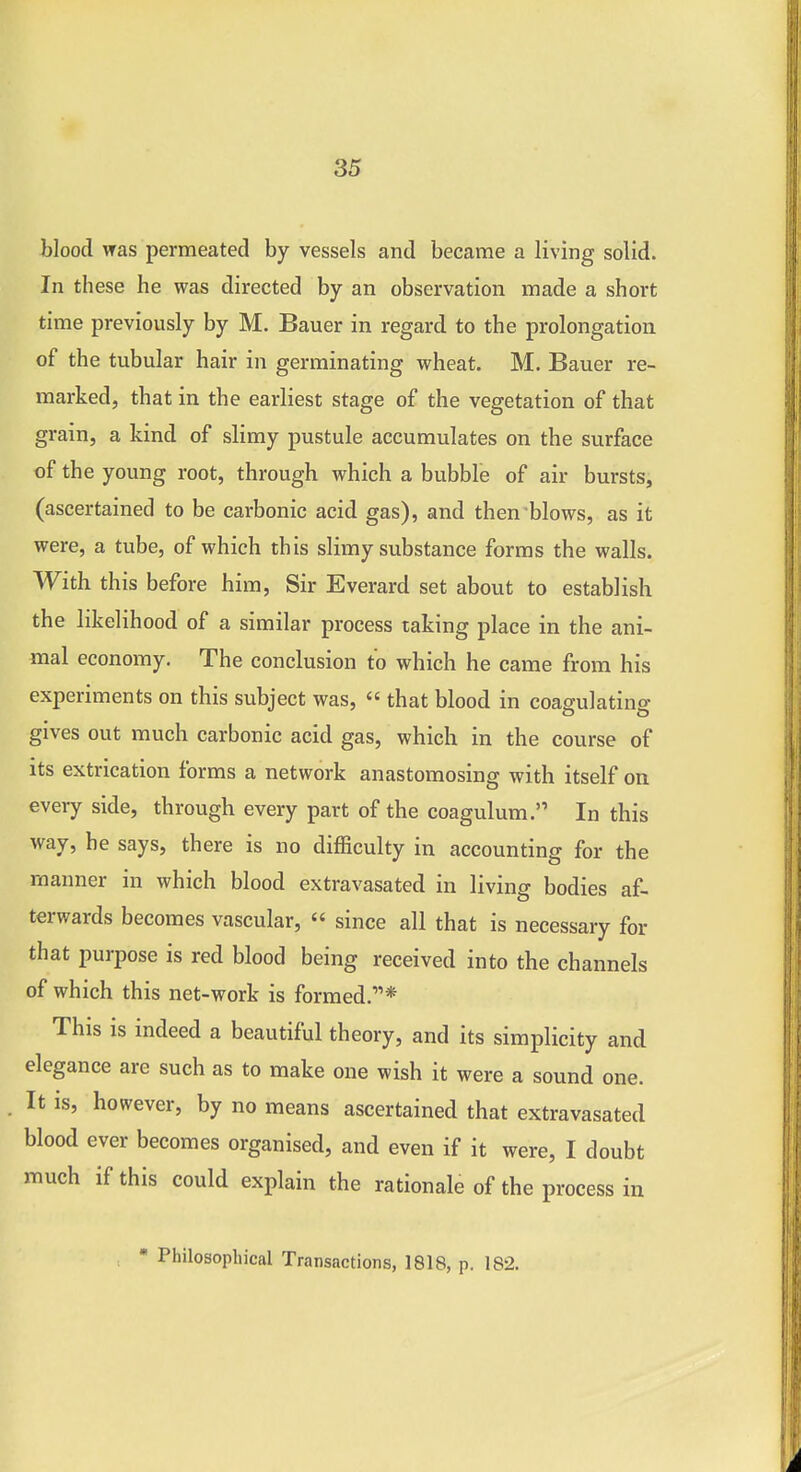 blood was permeated by vessels and became a living solid. In these he was directed by an observation made a short time previously by M. Bauer in regard to the prolongation of the tubular hair in germinating wheat. M. Bauer re- marked, that in the earliest stage of the vegetation of that grain, a kind of slimy pustule accumulates on the surface of the young root, through which a bubble of air bursts, (ascertained to be carbonic acid gas), and then blows, as it were, a tube, of which this slimy substance forms the walls. With this before him, Sir Everard set about to establish the likelihood of a similar process taking place in the ani- mal economy. The conclusion to which he came from his experiments on this subject was,  that blood in coagulating gives out much carbonic acid gas, which in the course of its extrication forms a network anastomosing with itself on every side, through every part of the coagulum. In this way, he says, there is no difficulty in accounting for the manner in which blood extravasated in living bodies af- terwards becomes vascular,  since all that is necessary for that purpose is red blood being received into the channels of which this net-work is formed.* This is indeed a beautiful theory, and its simplicity and elegance are such as to make one wish it were a sound one. It is, however, by no means ascertained that extravasated blood ever becomes organised, and even if it were, I doubt much if this could explain the rationale of the process in • Philosophical Transactions, 1818, p. 182.