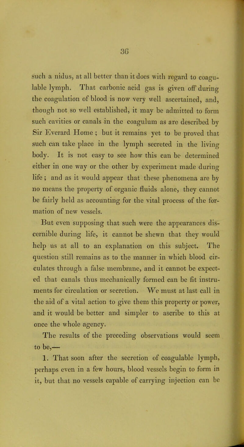 3G such a nidus, at all better than it does with regard to coagu- lable lymph. That carbonic acid gas is given off during the coagulation of blood is now very well ascertained, and, though not so well established, it may be admitted to form such cavities or canals in the coagulum as are described by Sir Everard Home ; but it remains yet to be proved that such can take place in the lymph secreted in the living body. It is not easy to see how this can be determined either in one way or the other by experiment made during life; and as it would appear that these phenomena are by no means the property of organic fluids alone, they cannot be fairly held as accounting for the vital process of the for- mation of new vessels. But even supposing that such were the appearances dis- cernible during life, it cannot be shewn that they would help us at all to an explanation on this subject. The question still remains as to the manner in which blood cir- culates through a false membrane, and it cannot be expect- ed that canals thus mechanically formed can be fit instru- ments for circulation or secretion. We must at last call in the aid of a vital action to give them this property or power, and it would be better and simpler to ascribe to this at once the whole agency. The results of the preceding observations would seem to be,— 1. That soon after the secretion of coagulable lymph, perhaps even in a few hours, blood vessels begin to form in it, but that no vessels capable of carrying injection can be