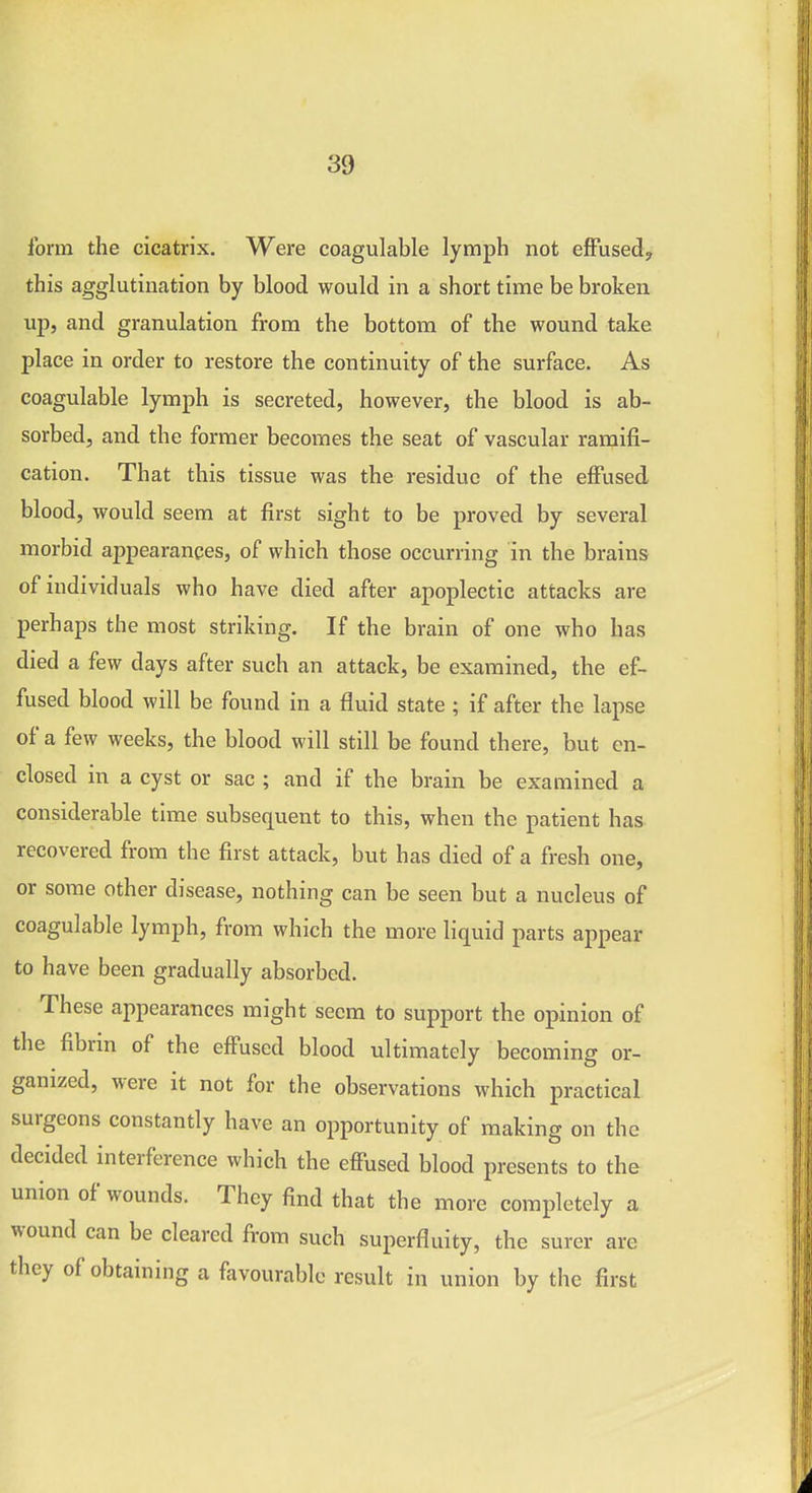 form the cicatrix. Were coagulable lymph not effused^ this agglutination by blood would in a short time be broken ujj, and granulation from the bottom of the wound take place in order to restore the continuity of the surface. As coagulable lymph is secreted, however, the blood is ab- sorbed, and the former becomes the seat of vascular ramifi- cation. That this tissue was the residue of the effused blood, would seem at first sight to be proved by several morbid appearances, of which those occurring in the brains of individuals who have died after apoplectic attacks are perhaps the most striking. If the brain of one who has died a few days after such an attack, be examined, the ef- fused blood will be found in a fluid state; if after the lapse of a few weeks, the blood will still be found there, but en- closed in a cyst or sac ; and if the brain be examined a considerable time subsequent to this, when the patient has recovered from the first attack, but has died of a fresh one, or some other disease, nothing can be seen but a nucleus of coagulable lymph, from which the more liquid parts appear to have been gradually absorbed. These appearances might seem to support the opinion of the fibrin of the effused blood ultimately becoming or- ganized, were it not for the observations which practical, surgeons constantly have an opportunity of making on the decided interference which the effused blood presents to the union of wounds. They find that the more completely a wound can be cleared from such superfluity, the surer are they of obtaining a favourable result in union by the first