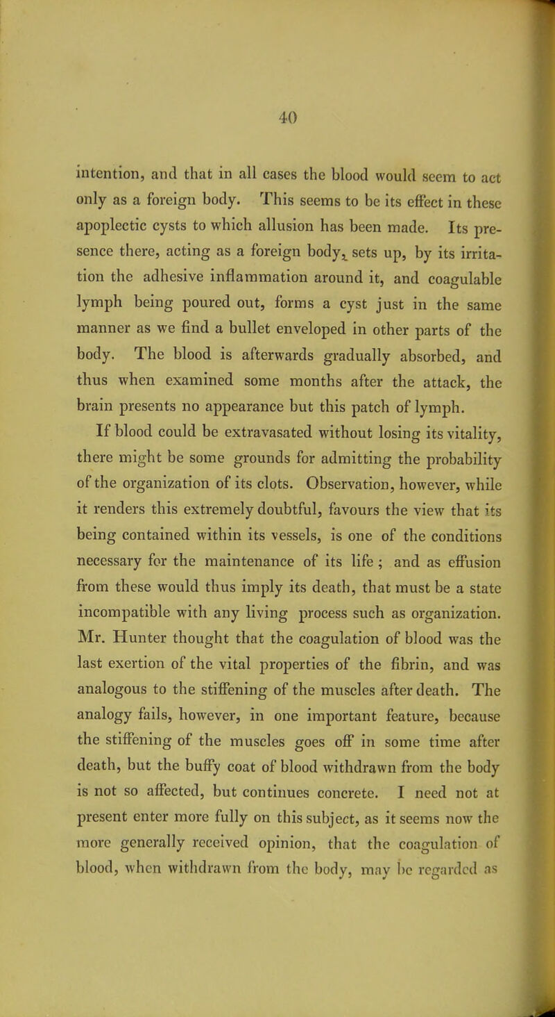 intention, and that in all cases the blood would seem to act only as a foreign body. This seems to be its effect in these apoplectic cysts to which allusion has been made. Its pre- sence there, acting as a foreign body^^ sets up, by its irrita- tion the adhesive inflammation around it, and coagulable lymph being poured out, forms a cyst just in the same manner as we find a bullet enveloped in other parts of the body. The blood is afterwards gradually absorbed, and thus when examined some months after the attack, the brain presents no appearance but this patch of lymph. If blood could be extravasated without losing its vitality, there might be some grounds for admitting the probability of the organization of its clots. Observation, however, while it renders this extremely doubtful, favours the view that its being contained within its vessels, is one of the conditions necessary for the maintenance of its life; and as effusion from these would thus imply its death, that must be a state incompatible with any living process such as organization. Mr, Hunter thought that the coagulation of blood was the last exertion of the vital properties of the fibrin, and was analogous to the stiffening of the muscles after death. The analogy fails, however, in one important feature, because the stiffening of the muscles goes off in some time after death, but the buffy coat of blood withdrawn from the body is not so affected, but continues concrete. I need not at present enter more fully on this subject, as it seems now the more generally received opinion, that the coagulation of blood, when withdrawn from the body, may be regarded as