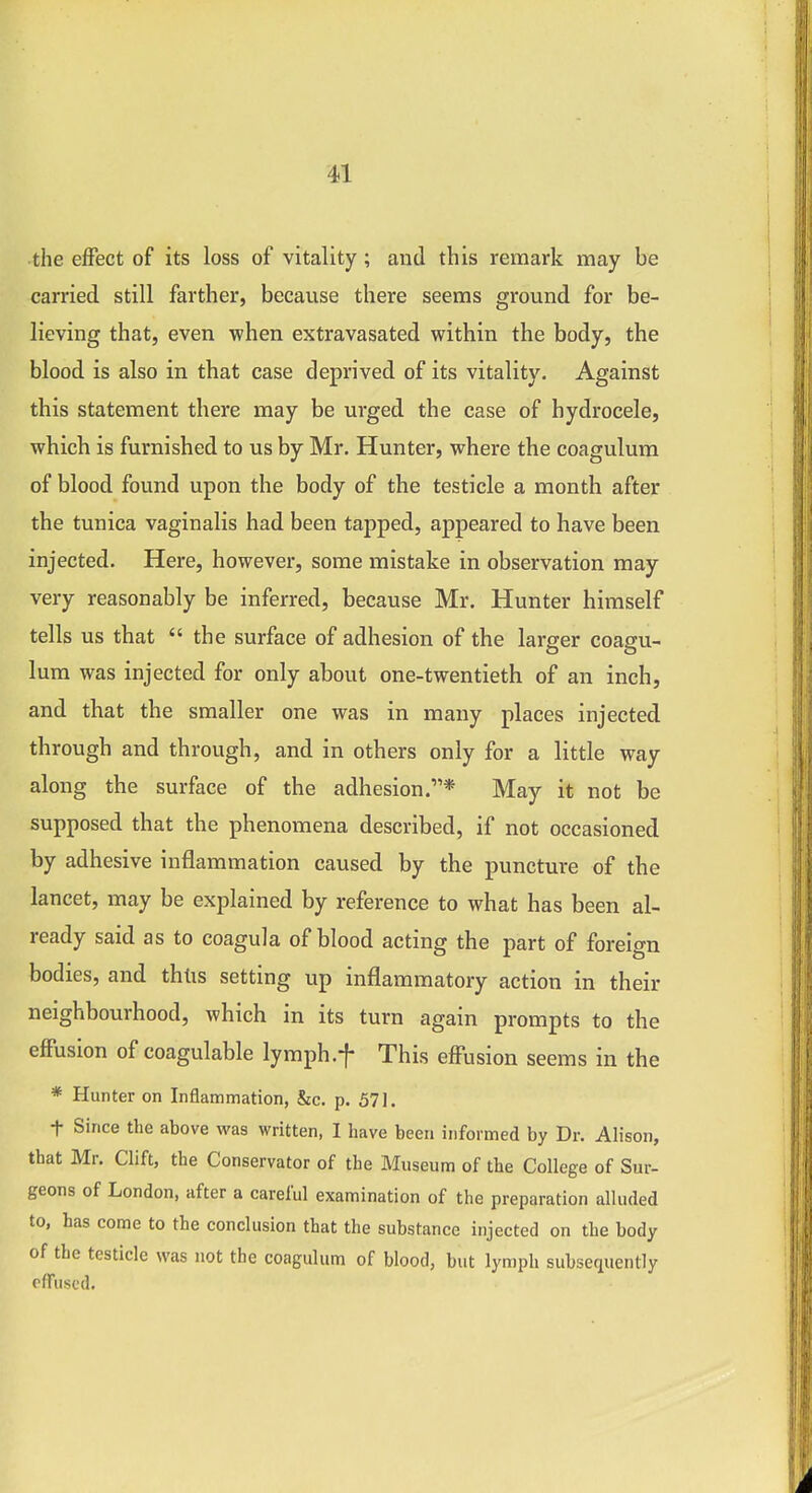 the eflPect of its loss of vitality; and this remark may be carried still farther, because there seems ground for be- lieving that, even when extravasated within the body, the blood is also in that case deprived of its vitality. Against this statement there may be urged the case of hydrocele, which is furnished to us by Mr. Hunter, where the coagulum of blood found upon the body of the testicle a month after the tunica vaginalis had been tapped, appeared to have been injected. Here, however, some mistake in observation may very reasonably be inferred, because Mr. Hunter himself tells us that the surface of adhesion of the larger coagu- lum was injected for only about one-twentieth of an inch, and that the smaller one was in many places injected through and through, and in others only for a little way along the surface of the adhesion.* May it not be supposed that the phenomena described, if not occasioned by adhesive inflammation caused by the puncture of the lancet, may be explained by reference to what has been al- ready said as to coagula of blood acting the part of foreign bodies, and thtis setting up inflammatory action in their neighbourhood, which in its turn again prompts to the eflPusion of coagulable lymph.f This effusion seems in the * Hunter on Inflammation, &c. p. 571. t Since the above was written, I have been informed by Dr. Alison, that Mr. Clift, the Conservator of the Museum of the College of Sur- geons of London, after a careful examination of the preparation alluded to, has come to the conclusion that the substance injected on the body of the testicle was not the coagulum of blood, but lymph subsequently effused.