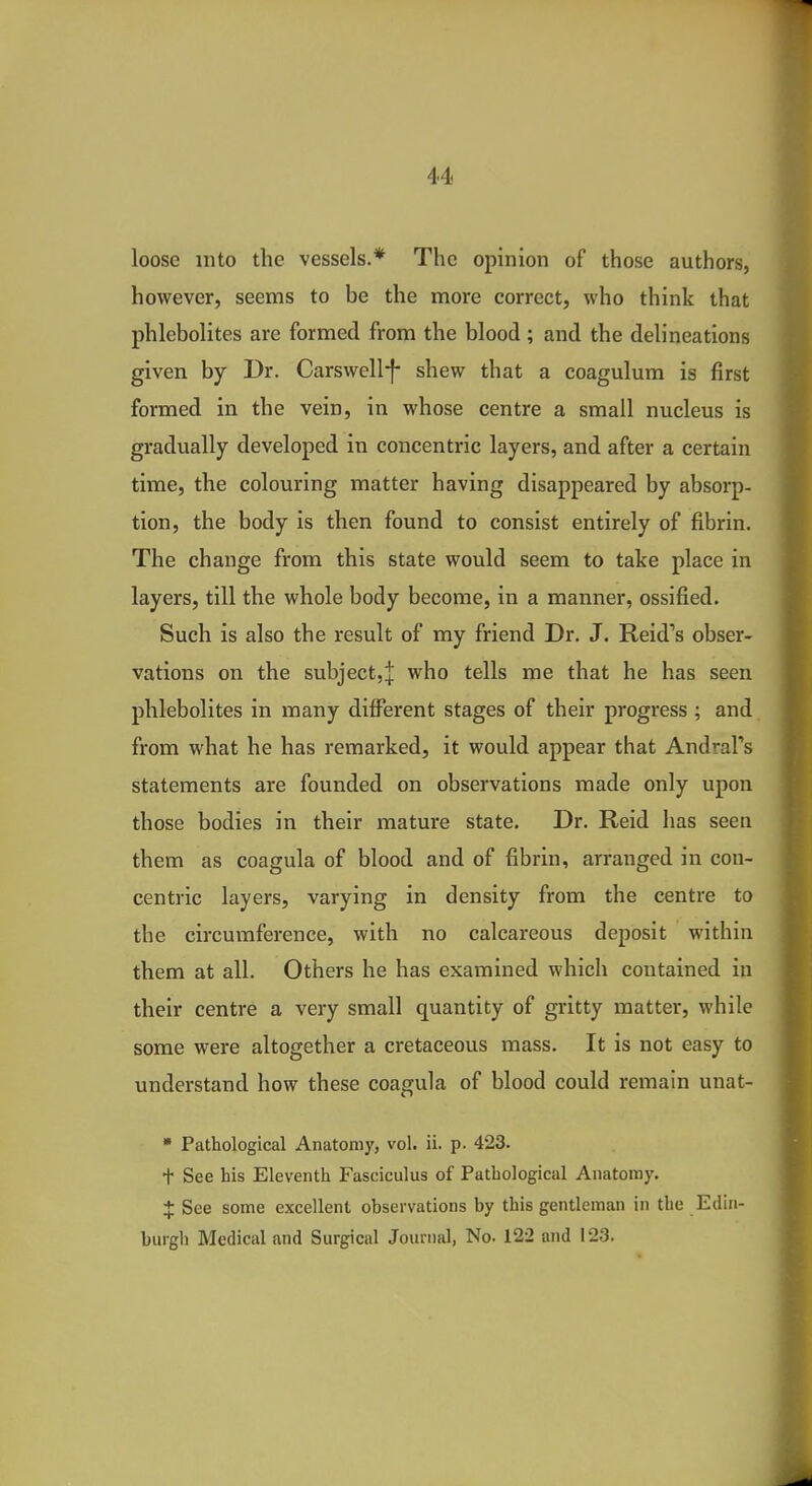 loose into the vessels.* The opinion of those authors, however, seems to be the more correct, who think that phlebolites are formed from the blood; and the delineations given by Dr. Carswellf shew that a coagulum is first formed in the vein, in whose centre a small nucleus is gradually developed in concentric layers, and after a certain time, the colouring matter having disappeared by absorp- tion, the body is then found to consist entirely of fibrin. The change from this state would seem to take place in layers, till the whole body become, in a manner, ossified. Such is also the result of my friend Dr. J. Reid's obser- vations on the subject,:}: who tells me that he has seen phlebolites in many different stages of their progress ; and from what he has remarked, it would appear that Andral's statements are founded on observations made only upon those bodies in their mature state. Dr. Reid has seen them as coagula of blood and of fibrin, arranged in con- centric layers, varying in density from the centre to the circumference, with no calcareous deposit within them at all. Others he has examined which contained in their centre a very small quantity of gritty matter, while some were altogether a cretaceous mass. It is not easy to understand how these coagula of blood could remain unat- » Pathological Anatomy, vol. ii. p. 423. t See his Eleventh Fasciculus of Pathological Anatomy. $ See some excellent observations by this gentleman in the Edin- burgh Medical and Surgical Journal, No. 122 and 123.
