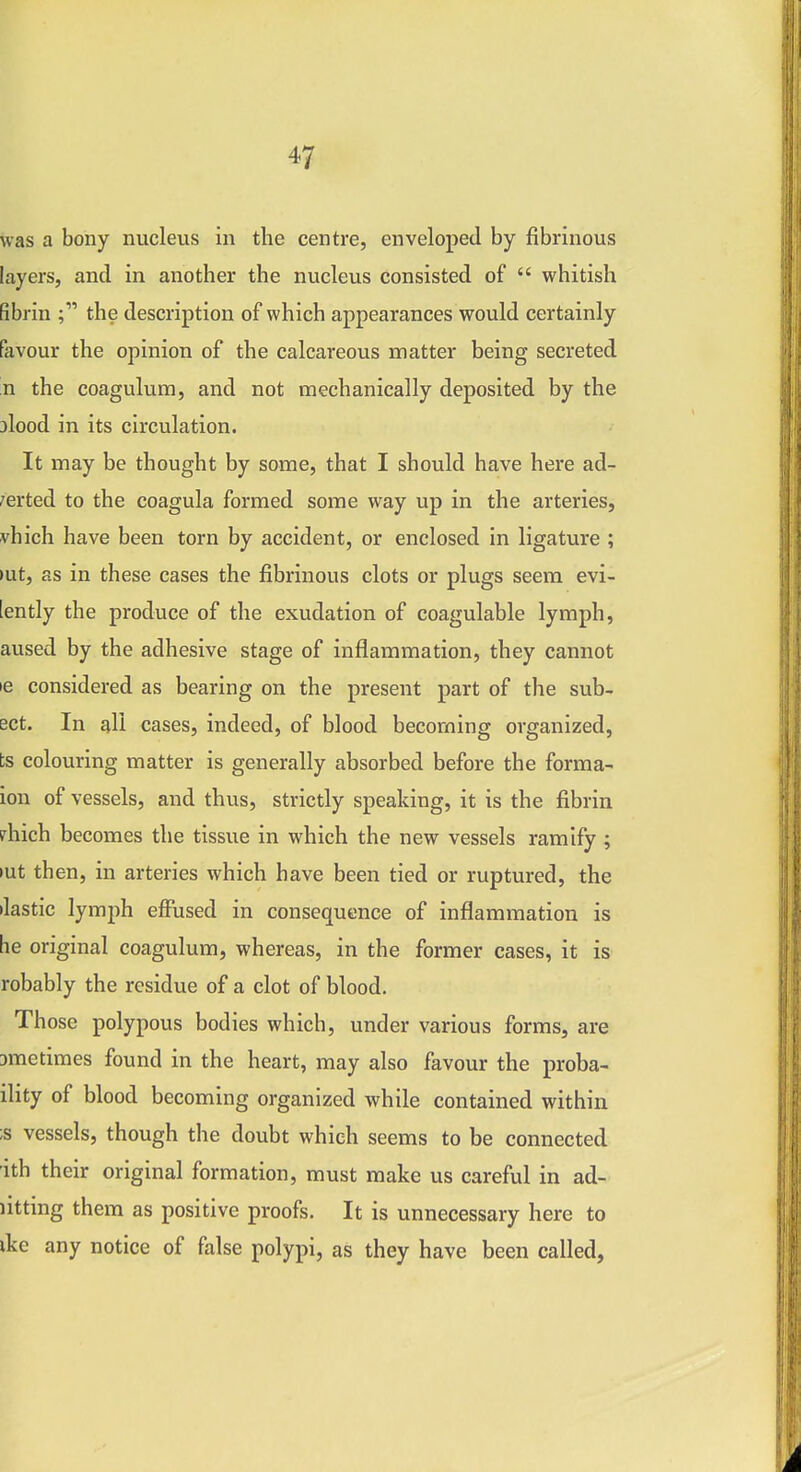 was a bony nucleus in the centre, enveloped by fibrinous layers, and in another the nucleus consisted of  whitish fibrin the description of which appearances would certainly favour the opinion of the calcareous matter being secreted n the coagulum, and not mechanically deposited by the alood in its circulation. It may be thought by some, that I should have here ad- /erted to the coagula formed some way up in the arteries, vhich have been torn by accident, or enclosed in ligature ; >ut, as in these cases the fibrinous clots or plugs seem evi- [ently the produce of the exudation of coagulable lymph, aused by the adhesive stage of inflammation, they cannot le considered as bearing on the present part of the sub- set. In all cases, indeed, of blood becoming organized, bs colouring matter is generally absorbed before the forma- ion of vessels, and thus, strictly speaking, it is the fibrin ?hich becomes the tissue in which the new vessels ramify ; lut then, in arteries which have been tied or ruptured, the ilastic lymph effused in consequence of inflammation is he original coagulum, whereas, in the former cases, it is robably the residue of a clot of blood. Those polypous bodies which, under various forms, are Dmetimes found in the heart, may also favour the proba- ility of blood becoming organized while contained within ;s vessels, though the doubt which seems to be connected ith their original formation, must make us careful in ad- litting them as positive proofs. It is unnecessary here to ike any notice of false polypi, as they have been called,