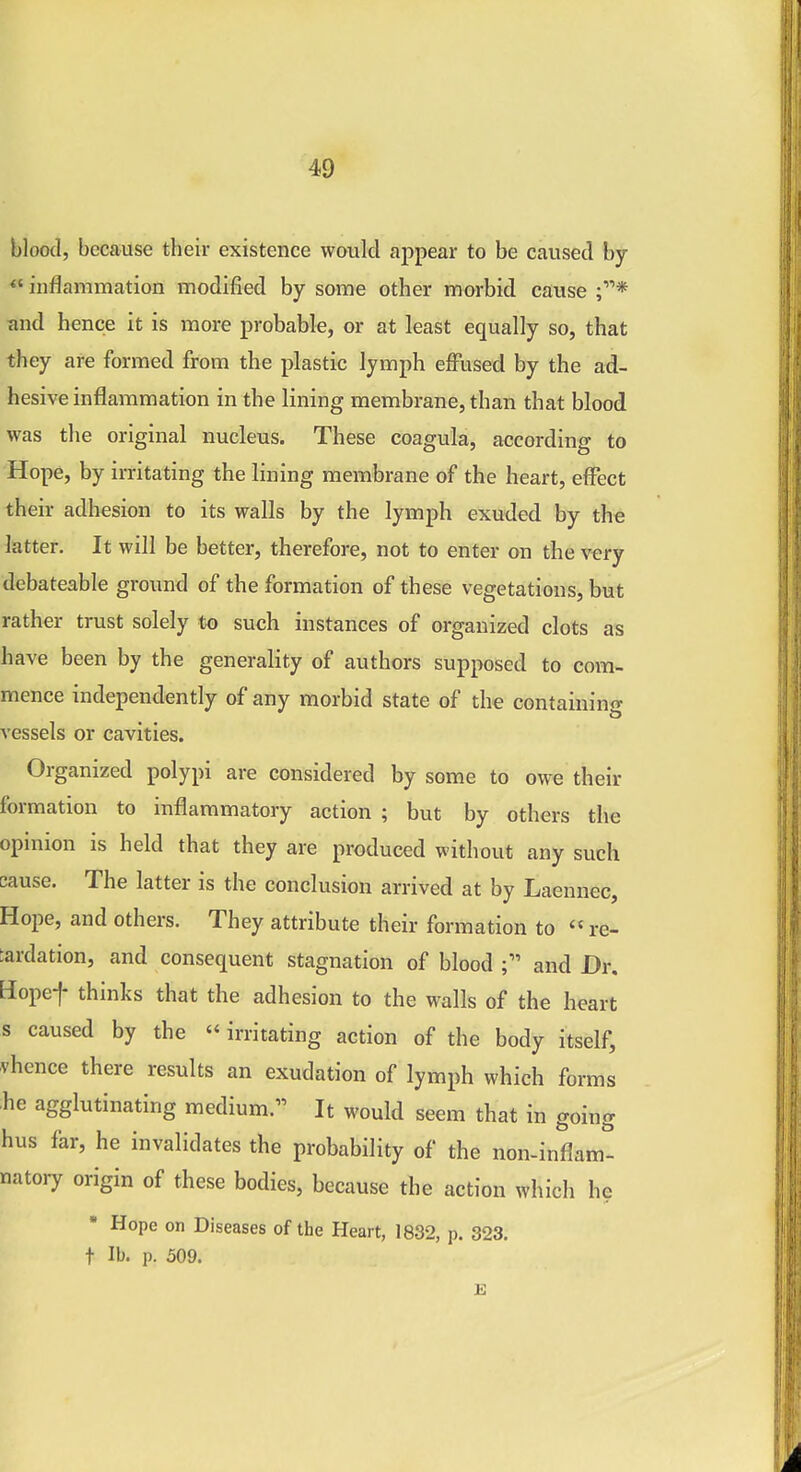 blood, because their existence woiilcl appear to be caused by *' inflammation modified by some other morbid cause and hence it is more probable, or at least equally so, that they are formed from the plastic lymph effused by the ad- hesive inflammation in the lining membrane, than that blood was the original nucleus. These coagula, according to Hope, by irritating the lining membrane of the heart, effect their adhesion to its walls by the lymph exuded by the latter. It will be better, therefore, not to enter on the vtry debateable ground of the formation of these vegetations, but rather trust solely to such instances of organized clots as have been by the generality of authors supposed to com- mence independently of any morbid state of the containino- vessels or cavities. Organized polypi are considered by some to owe their formation to inflammatory action ; but by others the opinion is held that they are produced without any such cause. The latter is the conclusion arrived at by Laennec, Hope, and others. They attribute their formation to « re- tardation, and consequent stagnation of blood and Dr. Hopef thinks that the adhesion to the walls of the heart s caused by the  irritating action of the body itself, vhence there results an exudation of lymph which forms ;he agglutinating medium.'^ It would seem that in going hus far, he invalidates the probability of the non-inflam- natory origin of these bodies, because the action which he  Hope on Diseases of the Heart, 1832, p. 323. t lb. p. 509.