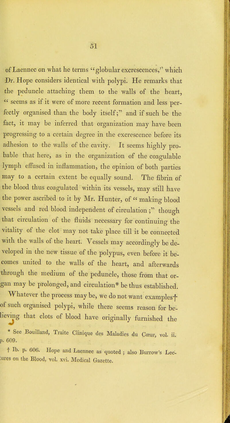 of Laennec on what he terms globular excrescences,'' which Dr. Hope considers identical with polypi. He remarks that the peduncle attaching them to the walls of the heart,  seems as if it were of more recent formation and less per- fectly organised than the body itselfand if such be the fact, it may be inferred that organization may have been progressing to a certain degree in the excrescence before its adhesion to the walls of the cavity. It seems highly pro- bable that here, as in the organization of the coagulable lymph effused in inflammation, the opinion of both parties may to a certain extent be equally sound. The fibrin of the blood thus coagulated within its vessels, may still have the power ascribed to it by Mr. Hunter, of  making blood vessels and red blood independent of circulationthough that circulation of the fluids necessary for continuing the vitality of the clot may not take place till it be connected with the walls of the heart. Vessels may accordingly be de- veloped in the new tissue of the polypus, even before it be- comes united to the walls of the heart, and afterwards through the medium of the peduncle, those from that or- gan may be prolonged, and circulation* be thus established. Whatever the process may be, we do not want exaraplesf of such organised polypi, while there seems reason for be- lieviiig that clots of blood have originally furnished the • See Bouilland, Traite Clinique des Maladies du Coeur, vol. ii. p. 609. t lb. p. 606. Hope and Laennec as quoted ; also Burrow's Lec- tures on the Blood, vol. xvi. Medical Gazette.