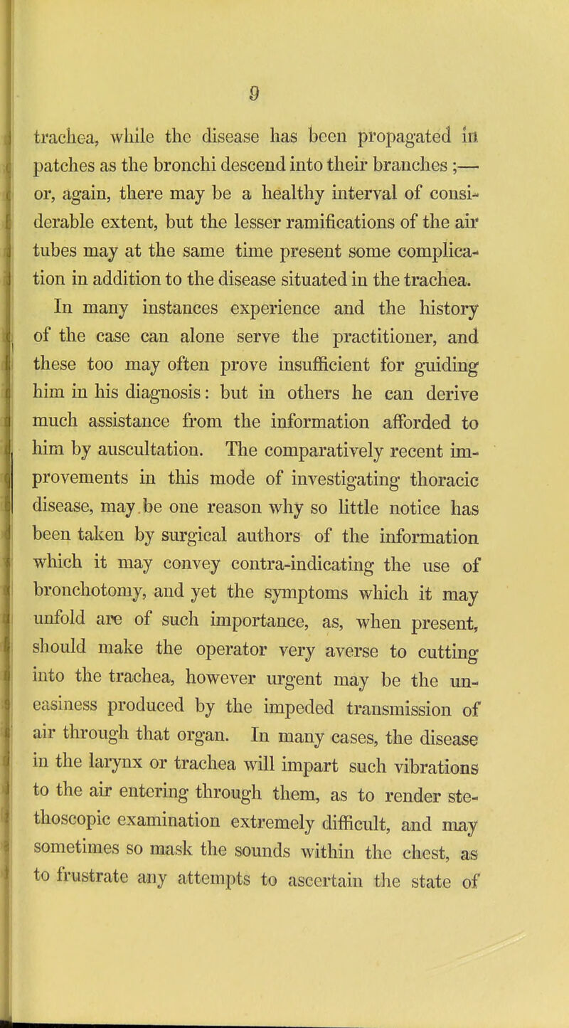 trachea, while the disease has been propagated in patches as the bronchi descend into their branches;— or, again, there may be a healthy interval of consi- derable extent, but the lesser ramifications of the air tubes may at the same time present some complica- tion in addition to the disease situated in the trachea. In many instances experience and the history of the case can alone serve the practitioner, and these too may often prove insufficient for guiding him in his diagnosis: but in others he can derive much assistance from the information afforded to him by auscultation. The comparatively recent im- provements in this mode of investigating thoracic disease, may . be one reason why so little notice has been taken by sm-gical authors of the information which it may convey contra-indicating the use of bronchotomy, and yet the symptoms which it may unfold are of such importance, as, when present, should make the operator very averse to cutting into the trachea, however urgent may be the un- easiness produced by the impeded transmission of air through that organ. In many cases, the disease in the larynx or trachea will impart such vibrations to the air entering through them, as to render ste- thoscopic examination extremely difficult, and may sometimes so mask the sounds within the chest, as to frustrate any attempts to ascertain the state of