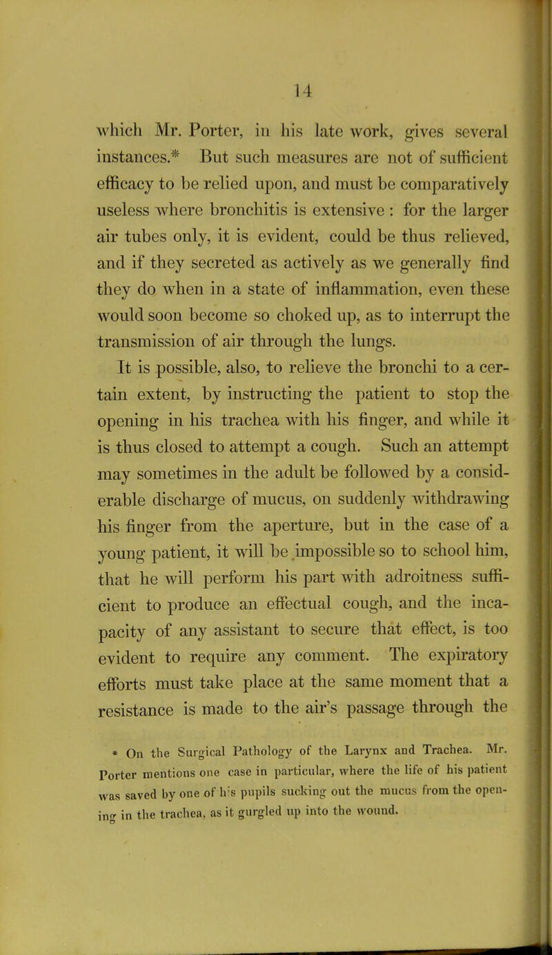 which Mr. Porter, in his late work, gives several instances.* But such measures are not of sufficient efficacy to be relied upon, and must be comparatively useless where bronchitis is extensive : for the larger air tubes only, it is evident, could be thus reheved, and if they secreted as actively as we generally find they do when in a state of inflammation, even these would soon become so choked up, as to intermpt the transmission of air through the lungs. It is possible, also, to relieve the bronchi to a cer- tain extent, by instructing the patient to stop the opening in his trachea with his finger, and while it is thus closed to attempt a cough. Such an attempt may sometimes in the adult be followed by a consid- erable discharge of mucus, on suddenly withdrawing his finger from the aperture, but in the case of a young patient, it will be impossible so to school him, that he will perform his part with adroitness suffi- cient to produce an effectual cough, and the inca- pacity of any assistant to secure that effect, is too evident to require any comment. The expiratory efforts must take place at the same moment that a resistance is made to the air's passage through the * On the Surgical Pathology of the Larynx and Trachea. Mr. Porter mentions one case in particular, where the life of his patient was saved by one of h's pupils sucking out the mucus from the opcn- ino- in the trachea, as it gurgled up into the wound.