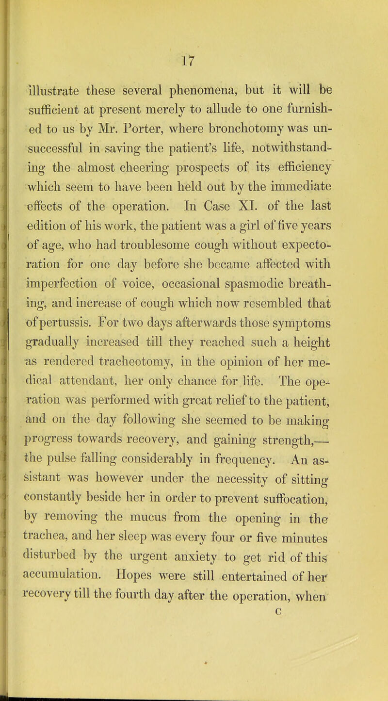 Illustrate these several phenomena, but it will be sufficient at present merely to allude to one furnish- ed to us by Mr. Porter, where bronchotomy was un- successful in saving the patient's life, notwithstand- ing- the almost cheering prospects of its efficiency which seem to have been held out by the immediate effects of the operation. In Case XI. of the last edition of his work, the patient was a girl of five years of age, who had troublesome cough without expecto- ration for one day before she became affected with imperfection of voice, occasional spasmodic breath- ing, and increase of cough which now resembled that of pertussis. For two days afterwards those symptoms gradually increased till they reached such a height as rendered tracheotomy, in the opinion of her me- dical attendant, her only chance for life. The ope-* ration was performed with great relief to the patient, and on the day following she seemed to be making progress towards recovery, and gaining strength,— the pulse falling considerably in frequency. An as- sistant was however under the necessity of sitting constantly beside her in order to prevent suffocation, by removing the mucus from the opening in the trachea, and her sleep was every four or five minutes disturbed by the urgent anxiety to get rid of this accumulation. Hopes were still entertained of her recovery till the fourth day after the operation, when c