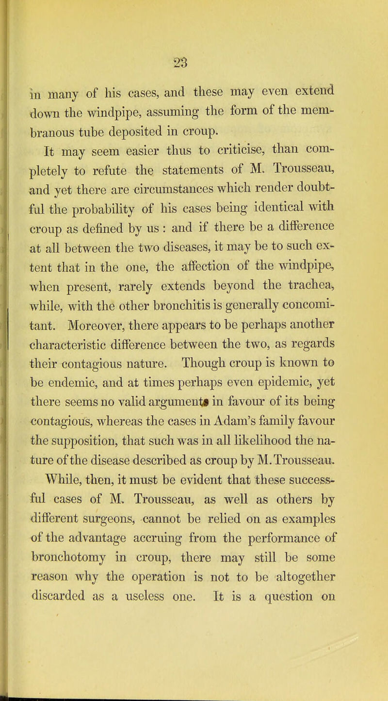 in many of his cases, and these may even extend down the windpipe, assuming the form of the mem- branous tube deposited in croup. It may seem easier thus to criticise, than com- pletely to refute the statements of M. Trousseau, and yet there are circumstances which render doubt- ful the probability of his cases being identical with croup as defined by us : and if there be a difference at all between the two diseases, it may be to such ex- tent that in the one, the affection of the windpipe, when present, rarely extends beyond the trachea, while, with the other bronchitis is generally concomi- tant. Moreover, there appears to be perhaps another characteristic difference between the two, as regards their contagious nature. Though croup is known to be endemic, and at times perhaps even epidemic, yet there seems no valid argument! in favour of its being contagioiis, whereas the cases in Adam's family favour the supposition, that such was in all likelihood the na- ture of the disease described as croup by M. Trousseau. While, then, it must be evident that these success- ful cases of M. Trousseau, as well as others by different surgeons, cannot be relied on as examples of the advantage accruing from the performance of bronchotomy in croup, there may still be some reason why the operation is not to be altogether discarded as a useless one. It is a question on