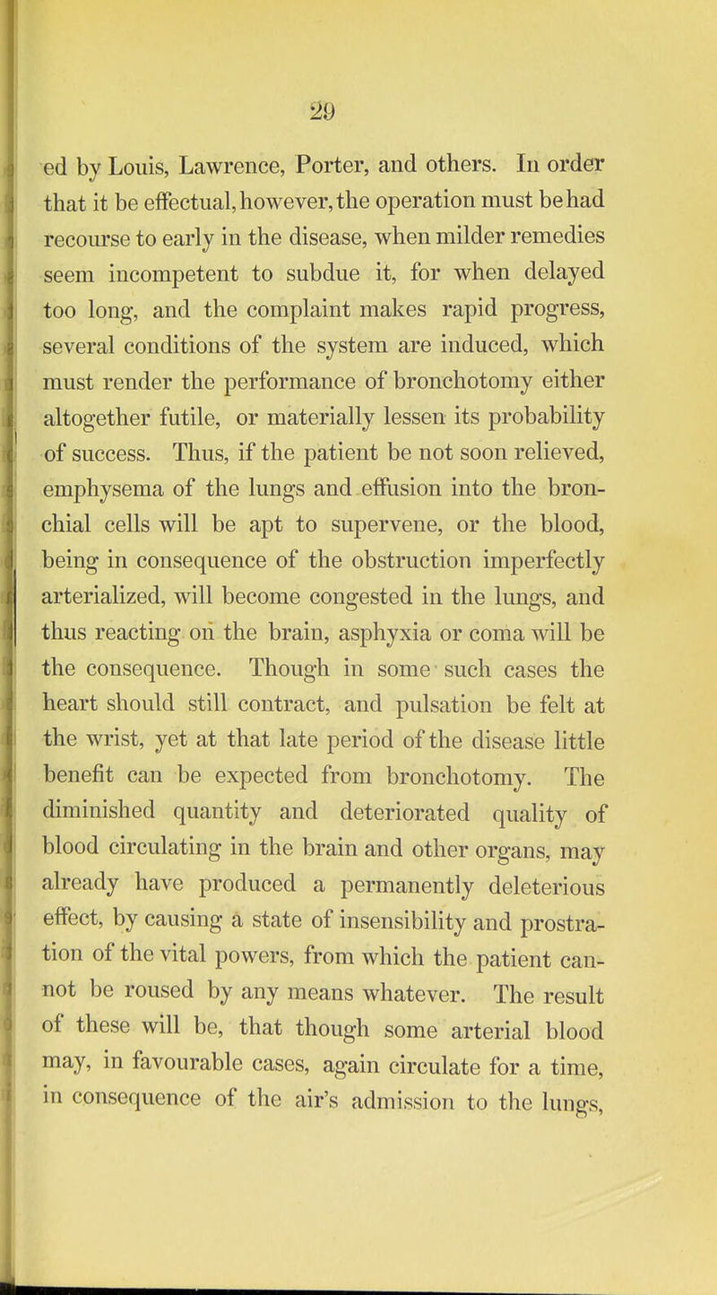 ed by Louis, Lawrence, Porter, and others. In order that it be effectual, however, the operation must be had recourse to early in the disease, when milder remedies seem incompetent to subdue it, for when delayed too long, and the complaint makes rapid progress, several conditions of the system are induced, which must render the performance of bronchotomy either altogether futile, or materially lessen its probability of success. Thus, if the patient be not soon relieved, emphysema of the lungs and effusion into the bron- chial cells will be apt to supervene, or the blood, being in consequence of the obstruction imperfectly arterialized, will become congested in the lungs, and thus reacting on the brain, asphyxia or coma will be the consequence. Though in some such cases the heart should still contract, and pulsation be felt at •the wrist, yet at that late period of the disease little benefit can be expected from bronchotomy. The diminished quantity and deteriorated quality of blood circulating in the brain and other organs, may already have produced a permanently deleterious effect, by causing a state of insensibility and prostra- tion of the vital powers, from which the patient can- not be roused by any means whatever. The result of these will be, that though some arterial blood may, in favourable cases, again circulate for a time, in consequence of the air's admission to the lungs,