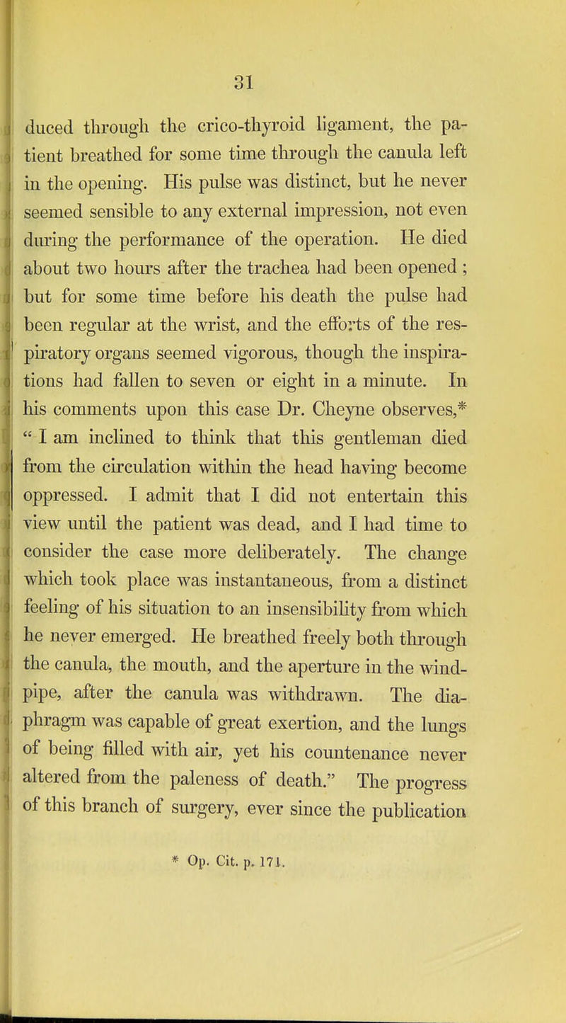 duced through the crico-thyroid ligament, the pa- tient breathed for some time through the canula left in the opening. His pulse was distinct, but he never seemed sensible to any external impression, not even dm'ing the performance of the operation. He died about two hours after the trachea had been opened ; but for some time before his death the pulse had been regular at the wrist, and the efforts of the res- piratory organs seemed vigorous, though the inspira- tions had fallen to seven or eight in a minute. In his comments upon this case Dr. Cheyne observes,*  I am inclined to thinlc that this gentleman died from the circulation within the head having become oppressed. I admit that I did not entertain this view until the patient was dead, and I had time to consider the case more deliberately. The change which took place was instantaneous, from a distinct feeling of his situation to an insensibility from which he never emerged. He breathed freely both through the canula, the mouth, and the aperture in the wind- pipe, after the canula was withdrawn. The dia- phragm was capable of great exertion, and the lungs of being filled with air, yet his countenance never altered from the paleness of death. The progress of this branch of surgery, ever since the publication * Op. Cit. p. 171.
