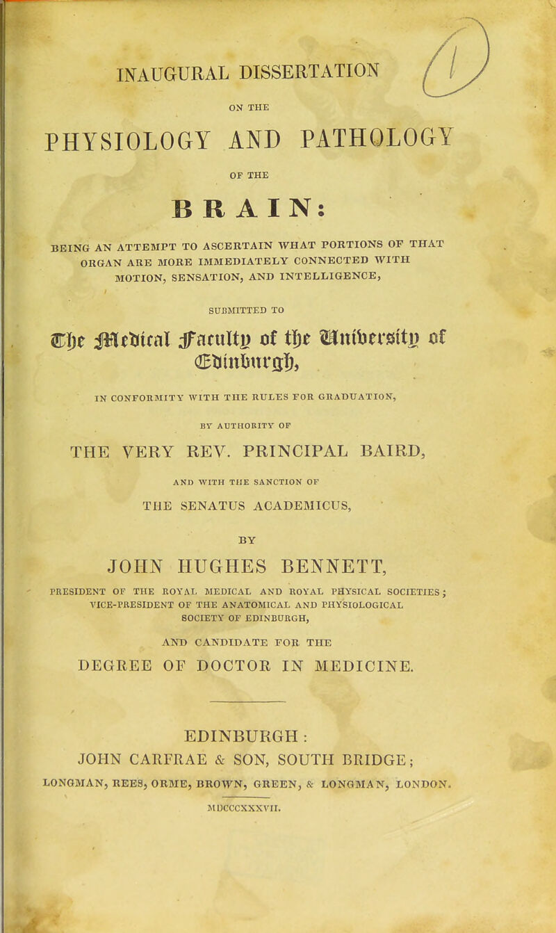 INAUGURAL DISSERTATION ON THE PHYSIOLOGY AND PATHOLOGY OF THE BRAIN: BEING AN ATTEMPT TO ASCERTAIN WHAT PORTIONS OF THAT ORGAN ARE MORE IMMEDIATELY CONNECTED WITH MOTION, SENSATION, AND INTELLIGENCE, SUBMITTED TO IN CONFORMITY WITH THE RULES FOR GRADUATION, BY AUTHORITY OF THE VERY REV. PRINCIPAL BAIRD, AND WITH THE SANCTION OF THE SENATUS ACADEMICUS, BY JOHN HUGHES BENNETT, PRESIDENT OF THE ROYAI. MEDICAL AND ROYAL PHYSICAL SOCIETIES; A'ICE-PRESIDENT OF THE ANATOMICAL AND PHYSIOLOGICAL SOCIETY OF EDINBURGH, AND CANDIDATE FOR THE DEGREE OF DOCTOR IN MEDICINE. EDINBURGH: JOHN CARFRAE & SON, SOUTH BRIDGE; LONGMAN, REES, ORME, BROWN, GREEN, & LONGMAN, LONDON. MUCCCXXXVIL