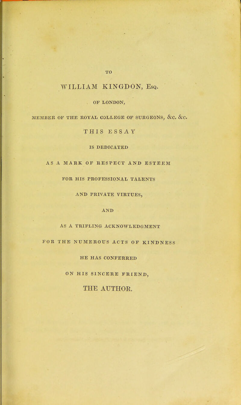 TO WILLIAM KINGDON, Esq. OF LONDON, MEMBBK OF THE ROYAL COLLEGE OF SURGEONSj &C. &C. THIS ESSAY IS DEDICATED AS A MARK OP RESPECT AND ESTEEM FOR HIS PROFESSIONAL TALENTS AND PRIVATE VIRTUES, AND AS A TRIFLING ACKNOWLEDGMENT FOR THE NUMEROUS ACTS OF KINDNESS HE HAS CONFERRED ON HIS SINCERE FRIEND, THE AUTHOR.