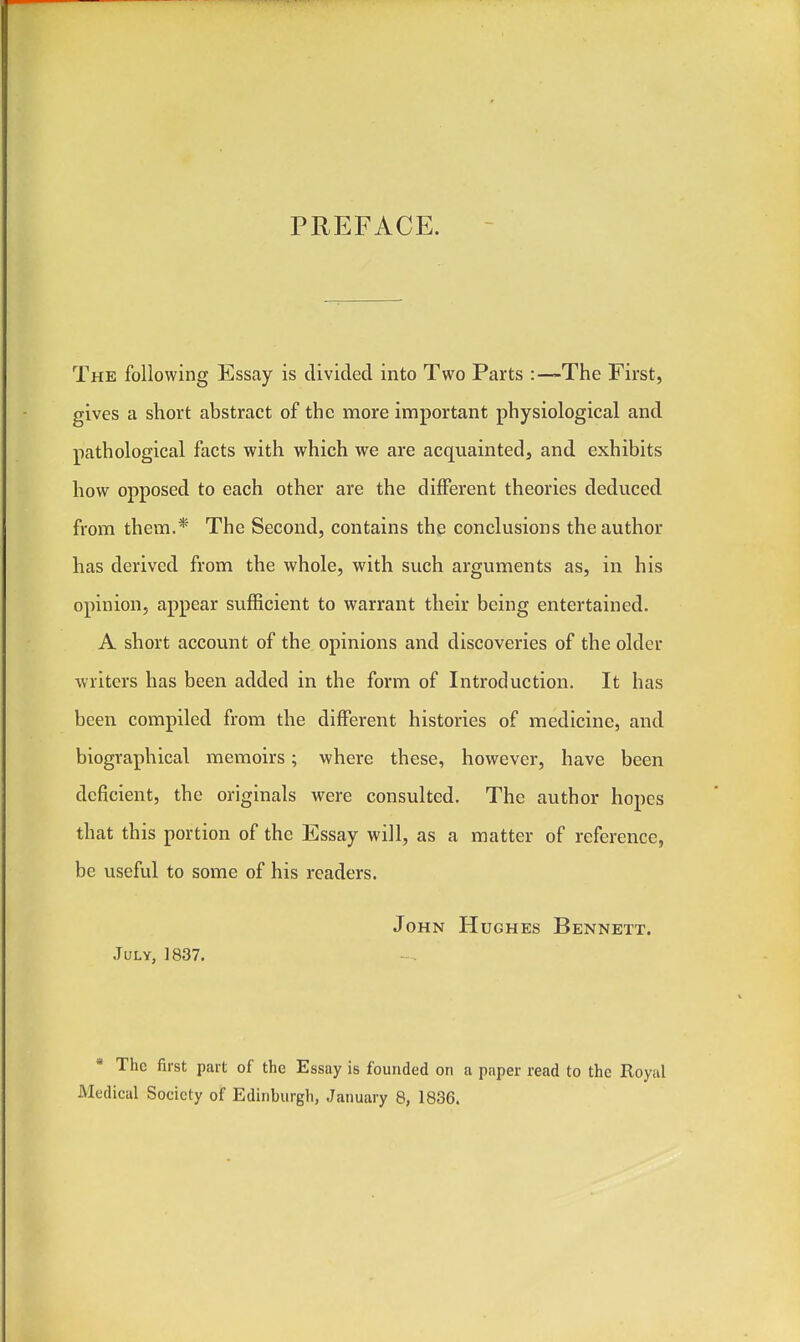 PREFACE. The following Essay is divided into Two Parts :—The First, gives a short abstract of the more important physiological and pathological facts with which we are acquainted, and exhibits how opposed to each other are the different theories deduced from them.* The Second, contains the conclusions the author has derived from the whole, with such arguments as, in his opinion, appear sufficient to warrant their being entertained. A short account of the opinions and discoveries of the older writers has been added in the form of Introduction. It has been compiled from the different histories of medicine, and biographical memoirs; where these, however, have been deficient, the originals were consulted. The author hopes that this portion of the Essay will, as a matter of reference, be useful to some of his readers. John Hughes Bennett. July, 1837. * The first part of the Essay is founded on a paper read to the Royal Medical Society of Edinburgh, January 8, 1836.