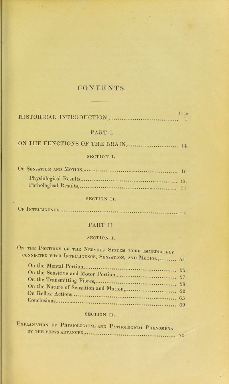 CONTENTS. HISTORICAL INTRODUCTION, PART T. ON THE FUNCTIONS OF THE BRAIN, SECTION I. Of Sensation and Motion, Physiological Results, Pathological Results, section ii. Of Intelligence, PART II. SECTION I. 55 On the Portions of the Nervous System more immediately CONNECTED WITH InTELLIGE.NCE, SeNSATION, AND MoTION, 54 On the Mental Portion, On the Sensitive and Motor Portion, ^„ On the Transmitting- Fibres, '. , On the Nature of Sensation and Motion .. On Reflex Actions Conclusions, 69 SECTION II. Explanation of Physiological and Pathological Phenomena by the views advanced, ' 70