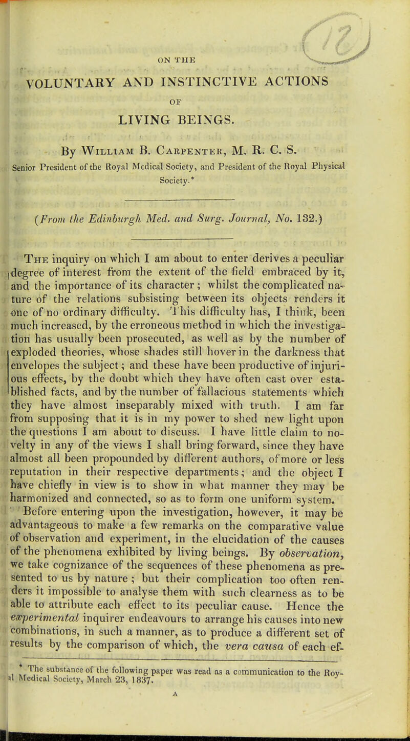 ■ \ ' C- ON THE VOLUNTARY AND INSTINCTIVE ACTIONS OF LIVING BEINGS. By William B. Cahpenter, M, R. C. S. Senior President of the Royal Medical Society, and President of the Royal Physical Society.* {From the Edinburgh Med. and Surg. Journal, No. 132.) The inquiry on which I am about to enter derives a peculiar |degree of interest from the extent of the field embraced by it, and the importance of its character ; whilst the complicated na- ture of the relations subsisting between its objects renders it one of no ordinary difficulty. U his difficulty has, I think, been much increased, by the erroneous method in which the investiga- tion has usually been prosecuted, as well as by the number of exploded theories, whose shades still hover in the darkness that envelopes the subject; and these have been productive of injuri- ous effects, by the doubt which they have often cast over esta- blished facts, and by the number of fallacious statements which they have almost inseparably mixed with truth. I am far from supposing that it is in my power to shed new light upon the questions I am about to discuss. I have little claim to no- 1 velty in any of the views I shall bring forward, since they have almost all been propounded by different authors, of more or less reputation in their respective departments; and the object I have chiefly in view is to show in what manner they may be ■ harmonized and connected, so as to form one uniform system. Before entering upon the investigation, however, it may be advantageous to make a few remarks on the comparative value of observation and experiment, in the elucidation of the causes of the phenomena exhibited by living beings. By observation, we take cognizance of the sequences of these phenomena as pre- sented to us by nature ; but their compHcation too often ren- ders it impossible to analyse them with such clearness as to be able to attribute each effect to its peculiar cause. Hence the experimental inquirer endeavours to arrange his causes into new combinations, in such a manner, as to produce a different set of results by the comparison of which, the vera causa of each ef- * The substance of the following paper was read as a communication to the Rov- Jl Medical Society, March 23, 1837.