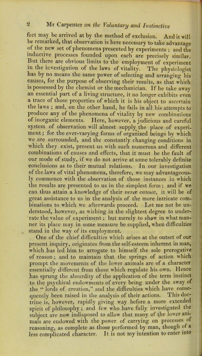 feet may be arrived at by the method of exclusion. And it will be remarked, that observation is here necessary to take advantage of the new set of phenomena presented by experiments ; and the inductive processes founded upon each are precisely similar. But there are obvious limits to the employment of experiment in the investigation of the laws of vitality. The physiologist has by no means the same power of selecting and arranging his causes, for the purpose of observing their results, as that which is possessed by the chemist or the mechanician. If he take away an essential part of a living structure, it no longer exhibits even a trace of those properties of which it is his object to ascertain the laws ; and, on the other hand, he fails in all his attempts to produce any of the phenomena of vitality by new combinations of inorganic elements. Here, however, a judicious and careful system of observation will almost supply the place of experi- ment; for the ever-varying forms of organized beings by which ■we are surrounded, and the constantly changing conditions in •which they exist, present us with such numerous and different combinations of causes and effects, that it must be the fault of our mode of study, if we do not arrive at some tolerably definite conclusions as to their mutual relations. In our investigation of the laws of vital phenomena, therefore, we may advantageous- ly commence with the observation of those instances in which the results are presented to us in the simplest form ; and if we can thus attain a knowledge of their ve7'ce causce, it will be of great assistance to us in the analysis of the more intricate com- binations to which we afterwards proceed. Let me not be un- derstood, however, as wishing in the slightest degree to under- rate the value of experiment; but merely to show in what man- ner its place may in some measure be supplied, when difficulties stand in the way of its employment. One of the chief difficulties which arises at the outset of our present inquiry, originates from the self-esteem inherent in man, which has led him to arrogate to himself the sole prerogative of reason ; and to maintain that the springs of action which prompt the movements of the lower animals are of a character essentially different from those which regulate his own. Hence has sprung the absurdity of the application of the term instinct to the psychical endowments of every being under the sway of the  lords of creation, and the difficulties which have conse- quently been raised in the analysis of their actions. This doc- trine is, however, rapidly giving way before a more extended spirit of philosophy ; and few who have fully investigated the subject are now indisposed to allow that many of the lower ani- mals are endowed with the power of carrying on processes of reasoning, as complete as those performed by man, though of a Jess complicated character. It is not my intention to enter into