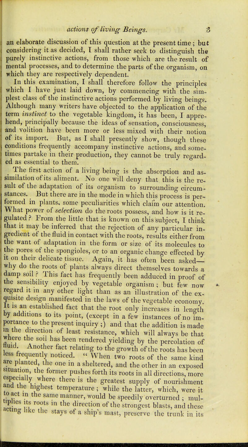 an elaborate discussion of this question at the present time; but considering it as decided, T shall rather seek to distinguish the purely instinctive actions, from those which are the result of mental processes, and to determine the parts of the organism, on which they are respectively dependent. In this examination, I shall therefore follow the principles which I have just laid down, by commencing with the sim- plest class of the instinctive actions performed by living beings. Although many writers have objected to the appUcation of the term instinct to the vegetable kingdom, it has been, I appre- hend, principally because the ideas of sensation, consciousness, «nd volition have been more or less mixed with their notion of its import. But, as I shall presently show, though these conditions frequently accompany instinctive actions, and some- times partake in their production, they cannot be truly regard- ed as essential to them. ^ The first action of a living being is the absorption and as- similation of its aliment. No one will deny that this is the re- sult of the adaptation of its organism to surrounding circum- stances. _ But there are in the mode in which this process is per- formed in plants, some peculiarities which claim our attention. What power of selection do the roots possess, and how is it re- gulated? From the little that is known on this subject, I think that it may be inferred that the rejection of any particular in- gredient of the fluid in contact with the roots, results either from the want of adaptation in the form or size of its molecules to the pores of the spongioles, or to an organic change effected by It on their delicate tissue. Again, it has often been asked— why do the roots of plants always direct themselves towards a damp soil ? This fact has frequently been adduced in proof of the sensibility enjoyed by vegetable organism ; but few now regard it in any other light than as an illustration of the ex- quisite design manifested in the laws of the vegetable economy It IS an established fact that the root only increases in length by additions to its point, (except in a few instances of no im- portance to the present inquiry ;) and that the addition is made in the direction of least resistance, which will always be that where the soil has been rendered yielding by the percolation of I fluid Another fact relating to the growth of the roots has been less frequently noticed.  When two roots of the same kind are planted, the one in a sheltered, and the other in an exposed i^ituation, the former pushes forth its roots in all directions, more especially where there is the greatest supply of nourishment ana the highest temperature; while the latter, which, were it to act in the same manner, would be speedily overturned ; mul- ^v^ ^^'^ direction of the strongest blasts, and these acting like the stays of a ship's mast, preserve the trunk in its II