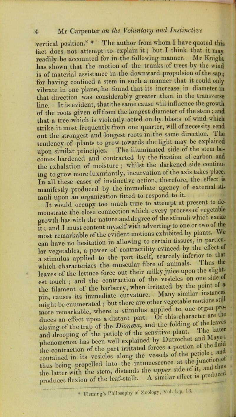 vertical position.''' * The author from whom I have quoted this fact does not attempt to explain it; but I think that it may readily be accounted for in the following manner. Mr Knight has shown that the motion of the trunks of trees by the wind is of material assistance in the downward propulsion of the sap; for having confined a stem in such a manner that it could only vibrate in one plane, he found that its increase in diameter in that direction was considerably greater than in the transverse line. It is evident, that the same cause will influence the growth of the roots given off from the longest diameter of the stem; and that a tree which is violently acted on by blasts of wind which strike it most frequently from one quarter, will of necessity send out the strongest and longest roots in the same direction. The tendency of plants to grow towards ihe hght may be explained upon similar principles. The illuminated side of the stem be- comes hardened and contracted by the fixation of carbon and the exhalation of moisture ; whilst the darkened side contmu- ing to grow more luxuriantly, incurvation of the axis takes place. In all these cases of instinctive action, therefore, the effect is manifestly produced by the immediate agency of external sti- muli upon an organization fitted to respond to it. It would occupy too much time to attempt at present to de- monstrate the close connection which every process of vegetable growth has with the nature and degree of the stimuli which excite it; and I must content myself with adverting to one or two of the most remarkable of the evident motions exhibited by plants. We can have no hesitation in allowing to certain tissues, m particu- lar vegetables, a power of contractility evinced by the effect ot a stimulus applied to the part itself, scarcely inferior to that which characterizes the muscular fibre of animals, ihus tne leaves of the lettuce force out their milky juice upon the slight- est touch ; and the contraction of the vesicles on one side ot the filament of the barberry, when irritated by the point ot a pin, causes its immediate curvature. Many similar instance might be enumerated ; but there are other vegetable motions stiU more remarkable, where a stimulus applied to one organ pro^ duces an effect upon a distant part. Of t^^^^;^^^''^';^^!;; ' closing of the trap of the Dioncea, and the folding of the leaves and drooping of the petiole of the sensitive plant, ^he latte phenomenon has been well explained by Dutrochet and ^lay j [he contraction of the part irritated forces a portion of hettui contained in its vesicles along the ^^^^^^^ ^I'^^^-jt^ thus being propelled into the intumescence at the junc « the latter with the stem, distends the upper side ' ^j,;,,^ produces flexion of the leaf-stalk. A similar effcct^sj^mUi^ Fleming's Pliilosopliy of Zoology, Vdl. t. p.
