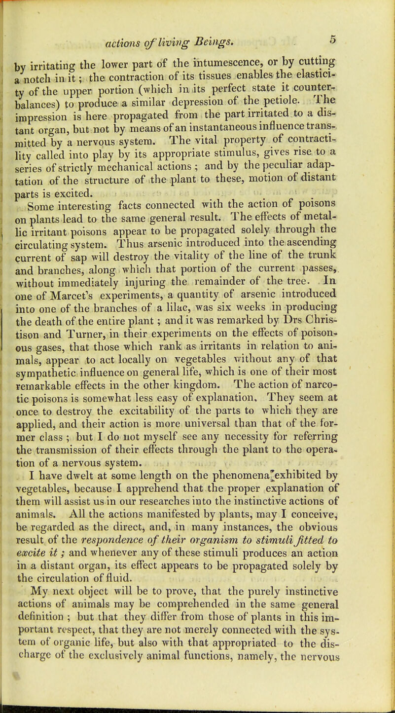 by irritating the lower part of the intumescence, or by cutting » notch in it; the contraction of its tissues enables the elastici- ty of the upper portion (which in its perfect state it counter- balances) to produce a similar depression of the petiole. The impression is here propagated from the part irritated to a dis- tant organ, but not by means of an instantaneous influence trans- mitted by a nervous system. The vital property of contracti-, lity called into play by its appropriate stimulus, gives rise to a series of strictly mechanical actions ; and by the peculiar adap- tation of the structure of the plant to these, motion of distant parts is excited. , ■ Some interesting facts connected with the action of poisons on plants lead to the same general result. The effects of metal- lic irritant poisons appear to be propagated solely through the circulating system. Thus arsenic introduced into the ascending current of sap will destroy the vitality of the line of the trunk and branches, along which that portion of the current passes,, without immediately injuring the remainder of the tree. In one of Marcet's experiments, a quantity of arsenic introduced into one of the branches of a lilac, was six weeks in producing the death of the entire plant; and it was remarked by Drs Chris- tison and Turner, in their experiments on the effects of poison- ous gases, that those which rank as irritants in relation to ani- mals, appear to act locally on vegetables without any of that sympathetic influence on general life, which is one of their most remarkable effects in the other kingdom. The action of narco- tic poisons is somewhat less easy of explanation. They seem at once to destroy the excitability of the parts to which they are applied, and their action is more universal than that of the for- mer class ; but I do not myself see any necessity for referring the transmission of their effects through the plant to the opera- tion of a nervous system. ? .u.j ; \ I have dwelt at some length on the phenomena'exhibited by vegetables, because I apprehend that the proper explanation of them will assist us in our researches into the instinctive actions of animals. All the actions manifested by plants, may I conceive, be regarded as the direct, and, in many instances, the obvious result of the respondence of their organism to stimuli Jitted to excite it ; and whenever any of these stimuli produces an action in a distant organ, its effect appears to be propagated solely by the circulation of fluid. My next object will be to prove, that the purely instinctive actions of animals may be comprehended in the same general definition ; but that they differ from those of plants in this im- portant respect, that they are not merely connected with the sys- tem of organic life, but also with that appropriated to the dis- charge of the exclusively animal functions, namely, the nervous