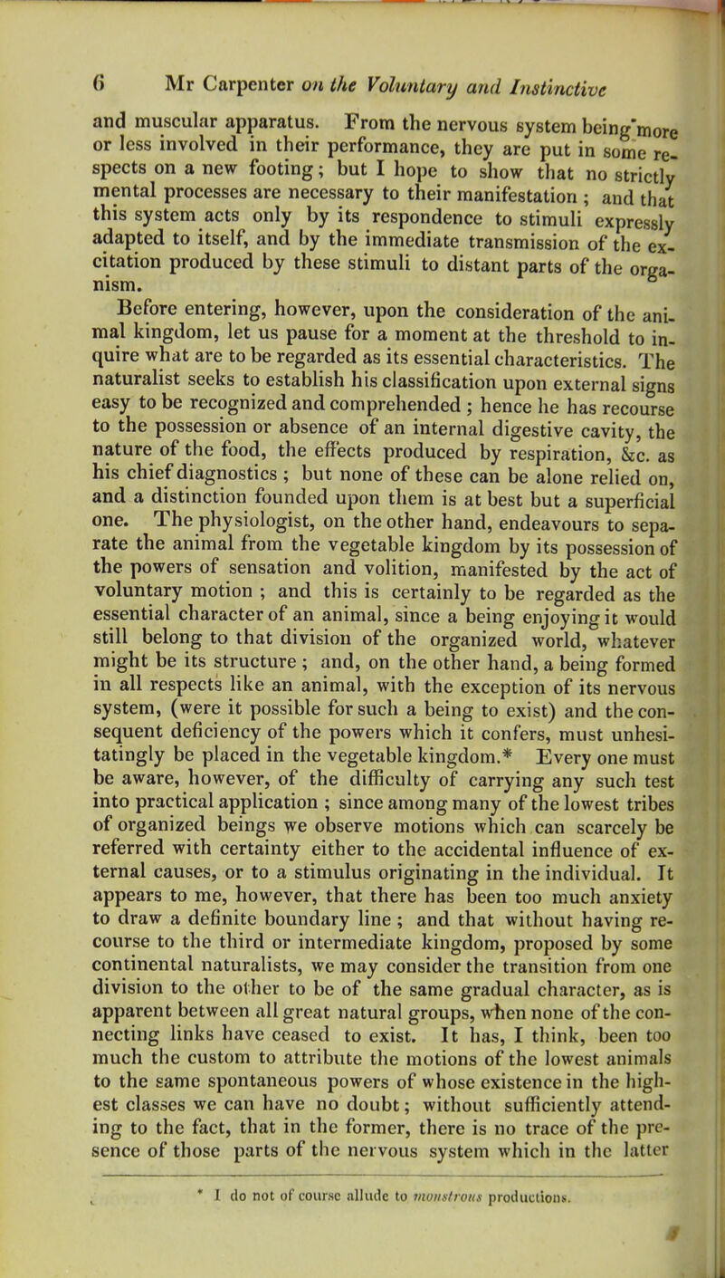 and muscular apparatus. From the nervous system being'more or less involved in their performance, they are put in some re- spects on a new footing; but I hope to show that no strictly mental processes are necessary to their manifestation ; and that this system acts only by its respondence to stimuli expressly adapted to itself, and by the immediate transmission of the ex- citation produced by these stimuli to distant parts of the orga- nism. Before entering, however, upon the consideration of the ani- mal kingdom, let us pause for a moment at the threshold to in- quire what are to be regarded as its essential characteristics. The naturalist seeks to establish his classification upon external signs easy to be recognized and comprehended ; hence he has recourse to the possession or absence of an internal digestive cavity, the nature of the food, the effects produced by respiration, &c. as his chief diagnostics ; but none of these can be alone relied on, and a distinction founded upon them is at best but a superficial one. The physiologist, on the other hand, endeavours to sepa- rate the animal from the vegetable kingdom by its possession of the powers of sensation and volition, manifested by the act of voluntary motion ; and this is certainly to be regarded as the essential character of an animal, since a being enjoying it would still belong to that division of the organized world, whatever might be its structure ; and, on the other hand, a being formed in all respects like an animal, with the exception of its nervous system, (were it possible for such a being to exist) and the con- sequent deficiency of the powers which it confers, must unhesi- tatingly be placed in the vegetable kingdom.* Every one must be aware, however, of the difficulty of carrying any such test into practical application ; since among many of the lowest tribes of organized beings we observe motions which can scarcely be referred with certainty either to the accidental influence of ex- ternal causes, or to a stimulus originating in the individual. It appears to me, however, that there has been too much anxiety to draw a definite boundary line ; and that without having re- course to the third or intermediate kingdom, proposed by some continental naturalists, we may consider the transition from one division to the other to be of the same gradual character, as is apparent between all great natural groups, when none of the con- necting links have ceased to exist. It has, I think, been too much the custom to attribute the motions of the lowest animals to the same spontaneous powers of whose existence in the high- est classes we can have no doubt; without sufficiently attend- ing to the fact, that in the former, there is no trace of the pre- sence of those parts of the nervous system which in the latter * I do not of course allude to vwustroiis productions.