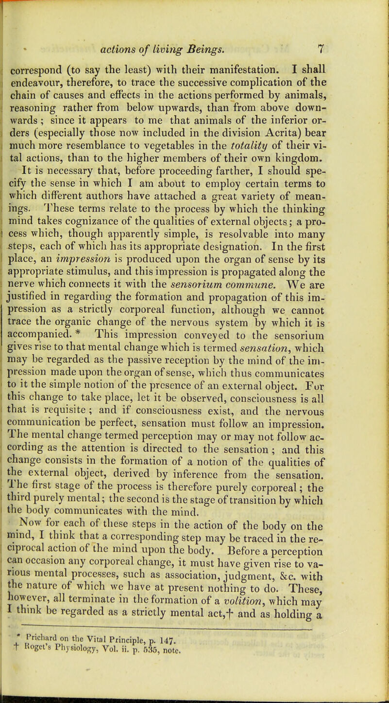 correspond (to say the least) with their manifestation. I shall ] endeavour, therefore, to trace the successive complication of the ' chain of causes and effects in the actions performed by animals, reasoning rather from below upwards, than from above down- wards ; since it appears to me that animals of the inferior or- - ders (especially those now included in the division Acrita) bear much more resemblance to vegetables in the totality of their vi- tal actions, than to the higher members of their own kingdom. It is necessary that, before proceeding farther, I should spe- cify the sense in which I am about to employ certain terms to which different authors have attached a great variety of mean- ings. These terms relate to the process by which the thinking mind takes cognizance of the qualities of external objects; a pro- 1 cess which, though apparently simple, is resolvable into many- steps, each of which has its appropriate designation. In the first place, an impression is produced upon the organ of sense by its appropriate stimulus, and this impression is propagated along the nerve which connects it with the sensorium commune. We are justified in regarding the formation and propagation of this im- pression as a strictly corporeal function, although we cannot trace the organic change of the nervous system by which it is accompanied. * This impression conveyed to the sensorium gives rise to that mental change which is termed sensation^ which may be regarded as the passive reception by the mind of the im- pression made upon the organ of sense, which thus communicates to it the simple notion of the presence of an external object. For this change to take place, let it be observed, consciousness is all that is requisite ; and if consciousness exist, and the nervous communication be perfect, sensation must follow an impression. The mental change termed perception may or may not follow ac- cording as the attention is directed to the sensation; and this change consists in the formation of a notion of the qualities of the external object, derived by inference from the sensation. '. The first stage of the process is therefore purely corporeal; the I third purely mental; the second is the stage of transition by which I the body communicates with the mind. Now for each of these steps in the action of the body on the mind, I think that a corresponding step may be traced in the re- ciprocal action of the mind upon the body. Before a perception can occasion any corporeal change, it must have given rise to va- rious mental processes, such as association, judgment, &c. with the nature of which we have at present nothing to do. These, however, all terminate in the formation of a volition, which may I thmk be regarded as a strictly mental act.f and as holding a ' Prichard on the Vital Principle, p. 147. t Koget's Physiology, Vol. ii. p. 535, note.