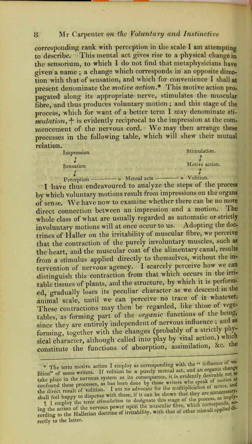 corresponding rank with perception in the scale I am attempting to describe. This mental act gives rise to a physical change in the sensorium, to which I do not i\nd that metaphysicians have given a name ; a change which corresponds in an opposite direc- tion with that of sensation, and which for convenience I shall at presetit denominate the motive action.* This motive action pro- pagated along its appropriate nerve, stimulates the muscular fi-bre, and thus produces voluntary motion ; and this stage of the process, which for want of a better term I may denominate sti- mutation, f is evidently reciprocal to the impression at the com- mencement of the nervous cord. We may then arrange these processes in the following table, which will shew their mutual relation. Impression Stimulation. i ^ Sensation Motive action. t ^' T . Perception > Mental acts > Volition. I have thus endeavoured to analyze the steps of the process by which voluntary motions result from impressions on the organs of sense. We have now to examine whether there can be no more direct connection between an impression and a motion. The whole class of what are usually regarded as automatic or strictly involuntary motions will at once occur to us. Adopting ihe doc- trines of Haller on the irritabihty of muscular fibre, we perceive that the contraction of the purely involuntary muscles, such as the heart, and the muscular coat of the alimentary canal, results from a stimulus applied directly to themselves, without the m- tervention of nervous agency. I scarcely perceive how we can distinguish this contraction from that which occurs m the irri- table tissues of plants, and the structure, by which it is perform- ed, gradually loses its peculiar character as we descend in the animal scale, until we can perceive no trace of it whatever. These contractions may then be regarded, like those ot vege- tables, as forming part of the organic functions of the being, since they are entirely independent of nervous influence ; ana as forming, together with the changes (probably of a strictly pny- sical character, although called into play by vital action ) ^vliicn constitute the functions of absorption, assimilation, ^c. ine • The term motive action I employ as corresponding with the  '^'^^'^^^'^^ ntion of s'me writers. If volition%e a purely ---l-'v-^Vv^dSLt^S take nlace in the nervous system as its consequence, it is evidently oesirao e SnfounS these processes, as has been done by those writers who ^tf^e Z ^n^ *r 1W rpsi.u of volition. I am no advocate for the multiplication of 'emis, » feel hSpy » dTs ense with these, if it can be shown that they ^X^. + 1 Prnnlov the term stimulation to designate this stage of tl'e Process, as ''P^ • ^ } fin of ti c nervous power upon the muscular fibre, whicli corresponds, ac- Sng She HaSerianTcLLe of irfitability, with that of other stimuli upphed di- rectly to the latter.