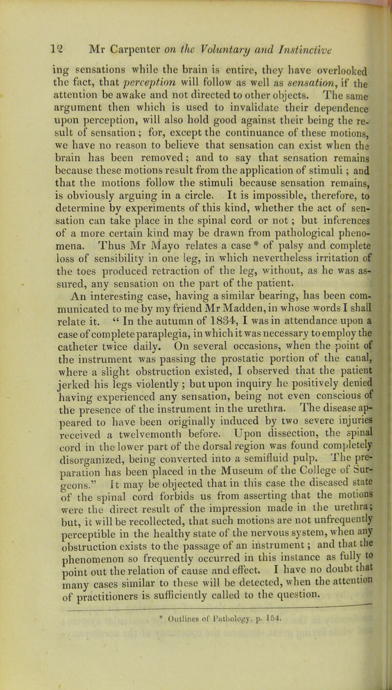 ing sensations while the brain is entire, they have overlooked the feet, that perception will follow as well as sensation, if the attention be awake and not directed to other objects. The same argument then which is used to invalidate their dependence upon perception, will also hold good against their being the re- sult of sensation; for, except the continuance of these motions, we have no reason to believe that sensation Ccin exist when the brain has been removed; and to say that sensation remains because these motions result from the application of stimuli; and that the motions follow the stimuli because sensation remains, is obviously arguing in a circle. It is impossible, therefore, to determine by experiments of this kind, whether the act of sen- sation can take place in the spinal cord or not; but inferences of a more certain kind may be drawn from pathological pheno- mena. Thus Mr Mayo relates a case * of palsy and complete loss of sensibility in one leg, in which nevertheless irritation of the toes produced retraction of the leg, without, as he was as- sured, any sensation on the part of the patient. An interesting case, having a similar bearing, has been com- municated to me by my friend Mr Madden, in whose words I shall relate it.  In the autumn of 1834, I was in attendance upon a case of complete paraplegia, in which it was necessary to employ the catheter twice daily. On several occasions, when the point of the instrument was passing the prostatic portion of the canal, where a slight obstruction existed, I observed that the patient jerked his legs violently ; but upon inquiry he positively denied having experienced any sensation, being not even conscious of the presence of the instrument in the urethra. The disease ap- peared to have been originally induced by two severe injuries received a twelvemonth before. Upon dissection, the spinal cord in the lower part of the dorsal region was found completely disorganized, being converted into a semifluid pulp. The pre- paration has been placed in the Museum of the College of Sur- geons. It may be objected that in this case the diseased state of the spinal cord forbids us from asserting that the motions were the direct result of the impression made in the urethra; but, it will be recollected, that such motions are not unfrequently perceptible in the healthy state of the nervous system, when any obstruction exists to the passage of an instrument; and that the phenomenon so frequently occurred in this instance as fully to point out the relation of cause and effect. I have no doubt that many cases similar to these will be detected, when the attention of practitioners is sufficiently called to the question. * Outlines of Patliology, p. 154.