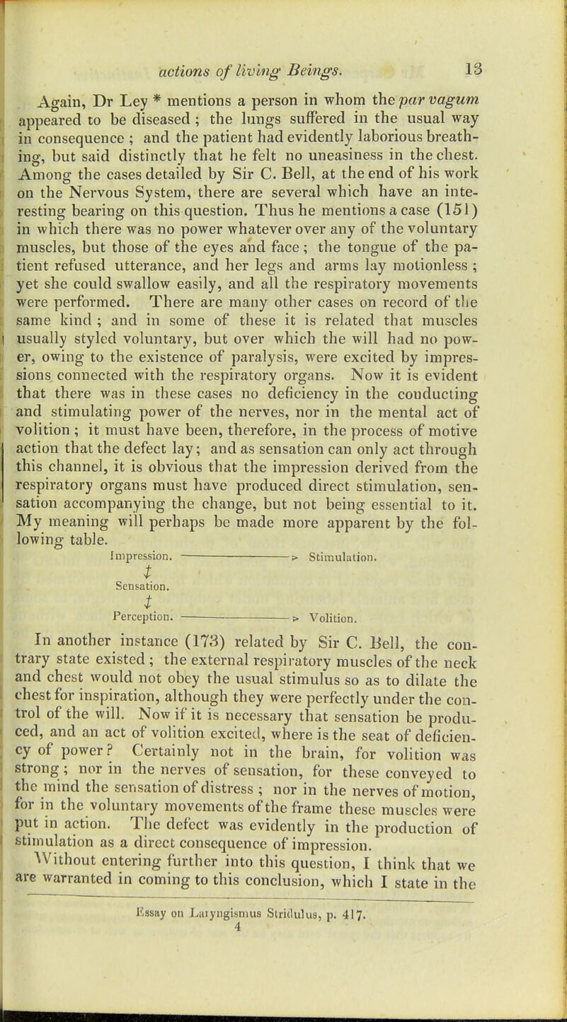 actions of living Beings. 13 Again, Dr Ley * mentions a person in whom the par vagum appeared to be diseased ; the hmgs suffered in the usual way in consequence ; and the patient had evidently laborious breath- ing, but said distinctly that he felt no uneasiness in the chest. Among the cases detailed by Sir C. Bell, at the end of his work on the Nervous System, there are several which have an inte- resting bearing on this question. Thus he mentions a case (151) in which there was no power whatever over any of the voluntary muscles, but those of the eyes aiid face; the tongue of the pa- tient refused utterance, and her legs and arms lay motionless ; yet she could swallow easily, and all the respiratory movements were performed. There are many other cases on record of tlie same kind ; and in some of these it is related that muscles 1 usually styled voluntary, but over which the will had no pow- er, owing to the existence of paralysis, were excited by impres- sions connected with the respiratory organs. Now it is evident that there was in these cases no deficiency in the conducting and stimulating power of the nerves, nor in the mental act of I volition ; it must have been, therefore, in the process of motive action that the defect lay; and as sensation can only act through this channel, it is obvious that the impression derived from the respiratory organs must have produced direct stimulation, sen- sation accompanying the change, but not being essential to it. ' My meaning will perhaps be made more apparent by the fol- lowing table. Impression. > Stimulation. t Sensation. t Perception. > Volition. In another instance (173) related by Sir C. Bell, the con- trary state existed ; the external respiratory muscles of the neck and chest would not obey the usual stimulus so as to dilate the chest for inspiration, although they were perfectly under the con- trol of the will. Now if it is necessary that sensation be produ- ced, and an act of volition excited, where is the seat of deficien- cy of power ? Certainly not in the brain, for volition was strong ; nor in the nerves of sensation, for these conveyed to the mind the sensation of distress ; nor in the nerves of motion, for in the voluntary movements of the frame these muscles were put in action. The defect was evidently in the production of stimulation as a direct consequence of impression. Without entering further into this question, I think that we are warranted in coming to this conclusion, which I state in the Essay on Laryngismus Stridulus, p. 417.
