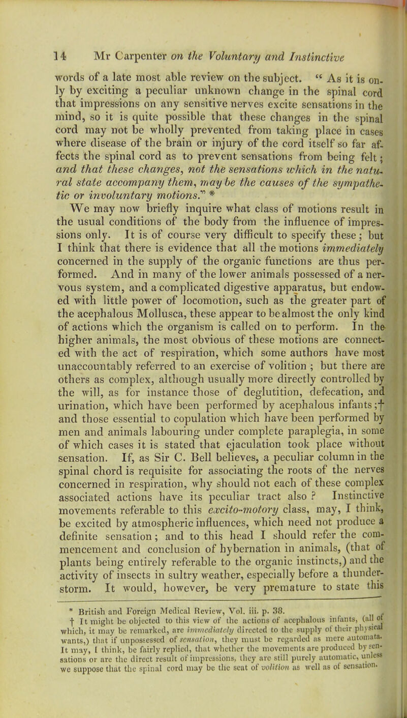 words of a late most able review on the subject.  As it is on- ly by exciting a peculiar unknown change in the spinal cord that impressions on any sensitive nerves excite sensations in the mind, so it is quite possible that these changes in the spinal cord may not be wholly prevented from taking place in cases where disease of the brain or injury of the cord itself so far af- fects the spinal cord as to prevent sensations from being felt; and that these changes^ not the sensations which in the natU' ral state accompany them^ may be the causes of the sympathe- tic or involuntary motionsT * We may now briefly inquire what class of motions result in the usual conditions of the body from the influence of impres- sions only. It is of course very difficult to specify these; but I think that there is evidence that all the motions immediately concerned in the supply of the organic functions are thus per- formed. And in many of the lower animals possessed of a ner- vous system, and a complicated digestive apparatus, but endow- ed with little power of locomotion, such as the greater part of the acephalous Mollusca, these appear to be almost the only kind of actions which the organism is called on to perform. In the higher animals, the most obvious of these motions are connect- ed with the act of respiration, which some authors have most unaccountably referred to an exercise of volition ; but there are others as complex, although usually more directly controlled by the will, as for instance those of deglutition, defecation, and urination, which have been performed by acephalous infants ;f and those essential to copulation which have been performed by men and animals labouring under complete paraplegia, in some of which cases it is stated that ejaculation took place without sensation. If, as Sir C. Bell believes, a peculiar column in the spinal chord is requisite for associating the roots of the nerves concerned in respiration, why should not each of these complex associated actions have its peculiar tract also ? Instinctive movements referable to this excito-motory class, may, I think, be excited by atmospheric influences, which need not produce a definite sensation; and to this head I should refer the com- mencement and conclusion of hybernation in animals, (that of plants being entirely referable to the organic instincts,) and the activity of insects in sultry weather, especially before a thunder- storm. It would, however, be very premature to state this * British and Foreign Medical Review, Vol. iii. p. 38. fit might be objected to this view of the actions of acephalous infants, (all of which, it may be remarked, are hnwcdiairly directed to the supply of their pb v siral wants,) tliat if unpossessed of sensat ion, they must be regarded ns mere automata. It may, I think, be fairly replied, that whether the movements are produced by sen- sations or arc the direct result of impressions, they are still purely automatic, unless we suppose that the spinal cord may be the seat of volition as well as of sensation.