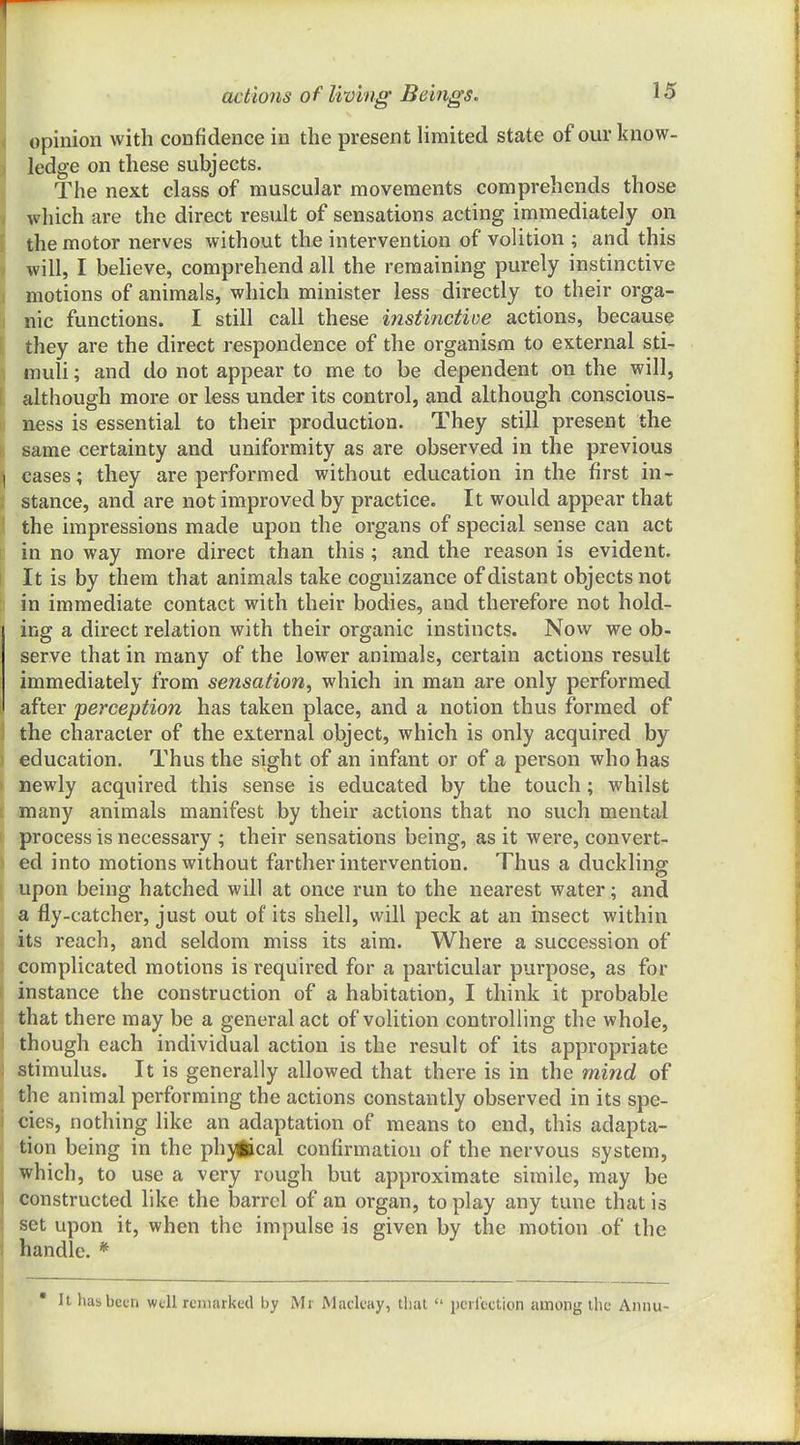 opinion with confidence in the present limited state of our know- ledge on these subjects. The next class of muscular movements comprehends those which are the direct result of sensations acting immediately on the motor nerves without the intervention of volition ; and this will, I believe, comprehend all the remaining purely instinctive motions of animals, which minister less directly to their orga- nic functions. I still call these instinctive actions, because they are the direct respondence of the organism to external sti- muli ; and do not appear to me to be dependent on the will, although more or less under its control, and although conscious- mess is essential to their production. They still present the same certainty and uniformity as are observed in the previous I cases; they are performed without education in the first in- stance, and are not improved by practice. It would appear that the impressions made upon the organs of special sense can act in no way more direct than this ; and the reason is evident. It is by them that animals take cognizance of distant objects not in immediate contact with their bodies, and therefore not hold- ing a direct relation with their organic instincts. Now we ob- serve that in many of the lower animals, certain actions result immediately from sensation^ which in man are only performed after perception has taken place, and a notion thus formed of \ the character of the external object, which is only acquired by ) education. Thus the sight of an infant or of a person who has > newly acquired this sense is educated by the touch; whilst ; many animals manifest by their actions that no such mental process is necessary ; their sensations being, as it were, convert- ed into motions without farther intervention. Thus a duckling; upon being hatched will at once run to the nearest water; and a fly-catcher, just out of its shell, will peck at an insect within its reach, and seldom miss its aim. Where a succession of complicated motions is required for a particular purpose, as for instance the construction of a habitation, I think it probable that there may be a general act of volition controlling the whole, though each individual action is the result of its appropriate stimulus. It is generally allowed that there is in the mind of the animal performing the actions constantly observed in its spe- cies, nothing like an adaptation of means to end, this adapta- tion being in the ph)iical confirmation of the nervous system, which, to use a very rough but approximate simile, may be constructed like the barrel of an organ, to play any tune that is set upon it, when the impulse is given by the motion of the handle. * • It has been wtU remarked by Mr Maclcay, that  pcilcction among the Annu-